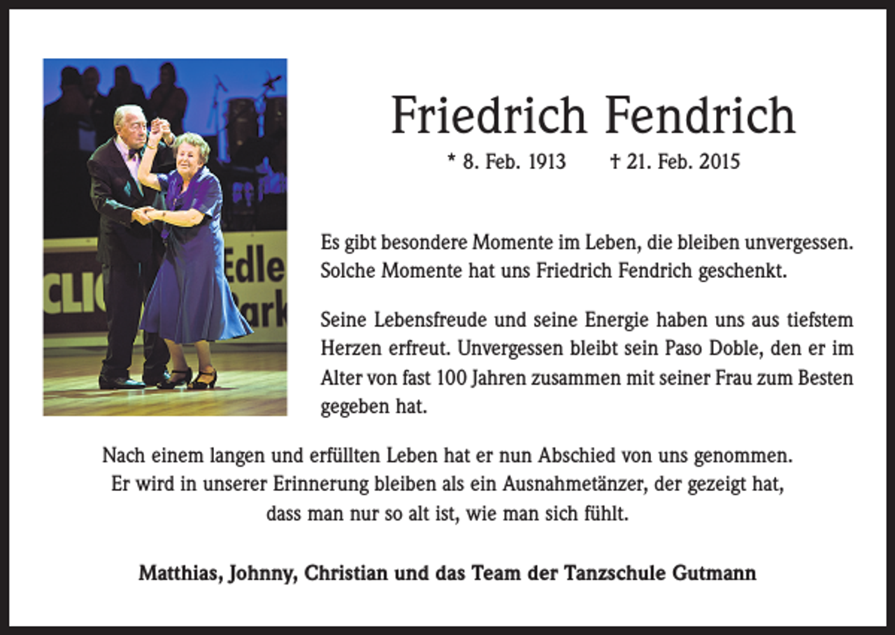 <p>Friedrich Fendrich<br />* 8. Feb. 1913 † 21. Feb. 2015<br />Es gibt besondere Momente im Leben, die bleiben unvergessen.<br />Solche Momente hat uns Friedrich Fendrich geschenkt.<br />Seine Lebensfreude und seine Energie haben uns aus tiefstem<br />Herzen erfreut. Unvergessen bleibt sein Paso Doble, den er im<br />Alter von fast 100 Jahren ­zusammen mit seiner Frau zum Besten<br />gegeben hat.<br />Nach einem langen und erfüllten Leben hat er nun Abschied von uns genommen.<br />Er wird in unserer Erinnerung bleiben als ein Ausnahmetänzer, der gezeigt hat,<br />dass man nur so alt ist, wie man sich fühlt.<br />Matthias, Johnny, Christian und das Team der Tanzschule Gutmann</p>