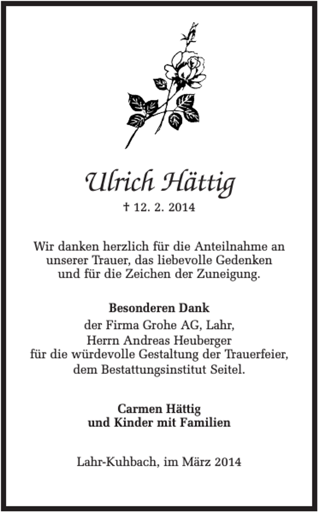 <p>Ulrich Hättig<br />† 12. 2. 2014<br />Wir danken herzlich für die Anteilnahme an<br />unserer Trauer, das liebevolle Gedenken<br />und für die Zeichen der Zuneigung.<br />Besonderen Dank<br />der Firma Grohe AG, Lahr,<br />Herrn Andreas Heuberger<br />für die würdevolle Gestaltung der Trauerfeier,<br />dem Bestattungsinstitut Seitel.<br />Carmen Hättig<br />und Kinder mit Familien<br />Lahr-Kuhbach, im März 2014</p>