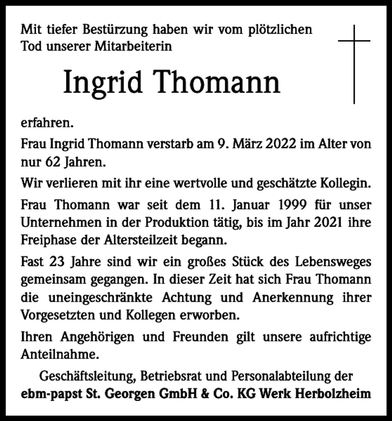 <p>Mit tiefer Bestürzung haben wir vom plötzlichen<br />Tod unserer Mitarbeiterin</p><p>Ingrid Thomann<br />erfahren.<br />Frau Ingrid Thomann verstarb am 9. März 2022 im Alter von<br />nur 62 Jahren.<br />Wir verlieren mit ihr eine wertvolle und geschätzte Kollegin.<br />Frau Thomann war seit dem 11. Januar 1999 für unser<br />Unternehmen in der Produktion tätig, bis im Jahr 2021 ihre<br />Freiphase der Altersteilzeit begann.<br />Fast 23 Jahre sind wir ein großes Stück des Lebensweges<br />gemeinsam gegangen. In dieser Zeit hat sich Frau Thomann<br />die uneingeschränkte Achtung und Anerkennung ihrer<br />Vorgesetzten und Kollegen erworben.<br />Ihren Angehörigen und Freunden gilt unsere aufrichtige<br />Anteilnahme.<br />Geschäftsleitung, Betriebsrat und Personalabteilung der<br />ebm-papst St. Georgen GmbH &amp; Co. KG Werk Herbolzheim</p>