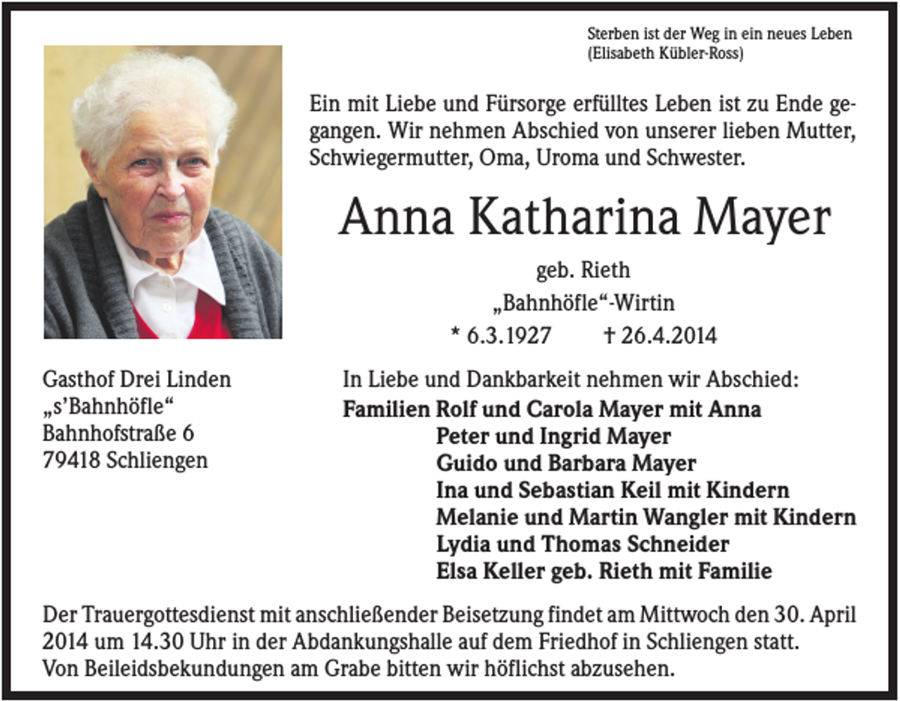 <p>Sterben ist der Weg in ein neues Leben<br />(Elisabeth Kübler-Ross)</p><p>Ein mit Liebe und Fürsorge erfülltes Leben ist zu Ende gegangen. Wir nehmen Abschied von unserer lieben Mutter,<br />Schwiegermutter, Oma, Uroma und Schwester.</p><p>Anna Katharina Mayer<br />geb. Rieth<br />„Bahnhöfle“-Wirtin<br />* 6.3.1927<br />† 26.4.2014<br />Gasthof Drei Linden<br />„s’Bahnhöfle“<br />Bahnhofstraße 6<br />79418 Schliengen</p><p>In Liebe und Dankbarkeit nehmen wir Abschied:<br />Familien Rolf und Carola Mayer mit Anna<br />Peter und Ingrid Mayer<br />Guido und Barbara Mayer<br />Ina und Sebastian Keil mit Kindern<br />Melanie und Martin Wangler mit Kindern<br />Lydia und Thomas Schneider<br />Elsa Keller geb. Rieth mit Familie</p><p>Der Trauergottesdienst mit anschließender Beisetzung findet am Mittwoch den 30. April<br />2014 um 14.30 Uhr in der Abdankungshalle auf dem Friedhof in Schliengen statt.<br />Von Beileidsbekundungen am Grabe bitten wir höflichst abzusehen.</p>