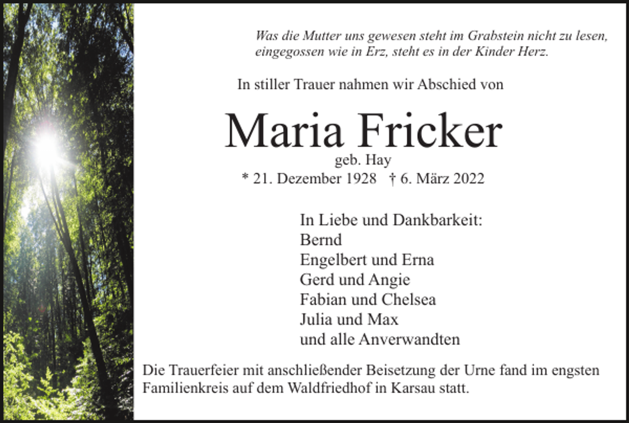 <p>Was die Mutter uns gewesen steht im Grabstein nicht zu lesen,<br />eingegossen wie in Erz, steht es in der Kinder Herz.</p><p>In stiller Trauer nahmen wir Abschied von</p><p>Maria Fricker<br />geb. Hay<br />* 21. Dezember 1928 † 6. März 2022</p><p>In Liebe und Dankbarkeit:<br />Bernd<br />Engelbert und Erna<br />Gerd und Angie<br />Fabian und Chelsea<br />Julia und Max<br />und alle Anverwandten<br />Die Trauerfeier mit anschließender Beisetzung der Urne fand im engsten<br />Familienkreis auf dem Waldfriedhof in Karsau statt.</p>
