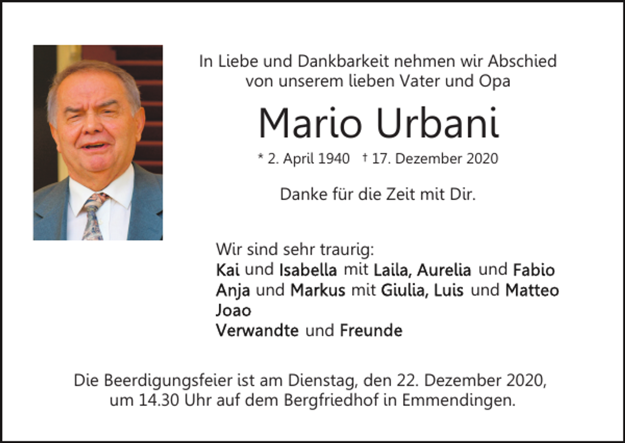 <p>In Liebe und Dankbarkeit nehmen wir Abschied<br />von unserem lieben Vater und Opa</p><p>Mario Urbani<br />* 2. April 1940 † 17. Dezember 2020</p><p>Danke für die Zeit mit Dir.<br />Wir sind sehr traurig:<br />und<br />mit<br />und<br />mit</p><p>und<br />und</p><p>und<br />Die Beerdigungsfeier ist am Dienstag, den 22. Dezember 2020,<br />um 14.30 Uhr auf dem Bergfriedhof in Emmendingen.</p>