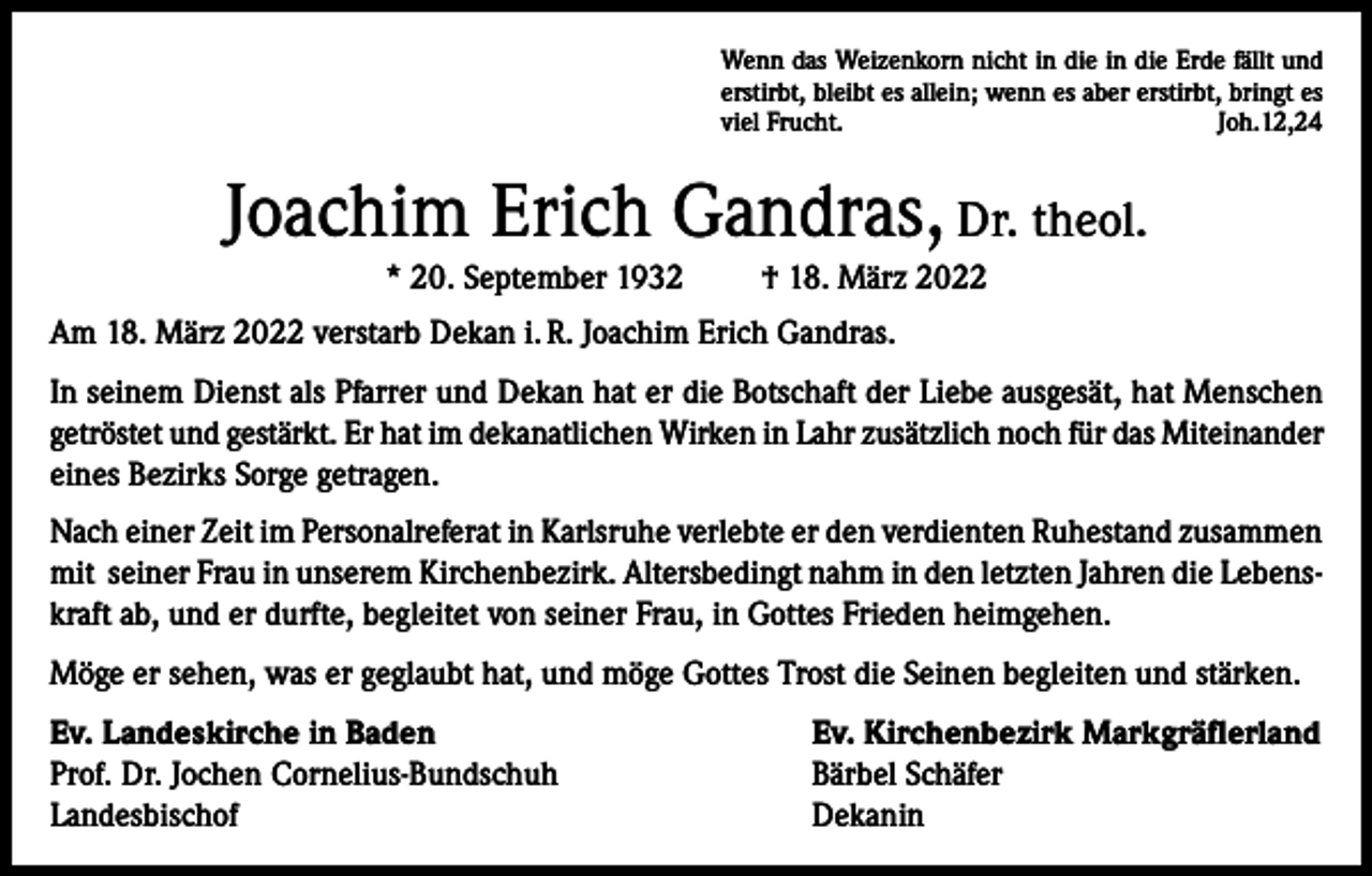 <p>Wenn das Weizenkorn nicht in die in die Erde fällt und<br />erstirbt, bleibt es allein; wenn es aber erstirbt, bringt es<br />viel Frucht.<br />Joh.12,24</p><p>Joachim Erich Gandras, Dr. theol.<br />* 20. September 1932</p><p>† 18. März 2022</p><p>Am 18. März 2022 verstarb Dekan i. R. Joachim Erich Gandras.<br />In seinem Dienst als Pfarrer und Dekan hat er die Botschaft der Liebe ausgesät, hat Menschen<br />getröstet und gestärkt. Er hat im dekanatlichen Wirken in Lahr zusätzlich noch für das Miteinander<br />eines Bezirks Sorge getragen.<br />Nach einer Zeit im Personalreferat in Karlsruhe verlebte er den verdienten Ruhestand zusammen<br />mit seiner Frau in unserem Kirchenbezirk. Altersbedingt nahm in den letzten Jahren die Lebenskraft ab, und er durfte, begleitet von seiner Frau, in Gottes Frieden heimgehen.<br />Möge er sehen, was er geglaubt hat, und möge Gottes Trost die Seinen begleiten und stärken.<br />Ev. Landeskirche in Baden<br />Prof. Dr. Jochen Cornelius-Bundschuh<br />Landesbischof</p><p>Ev. Kirchenbezirk Markgräflerland<br />Bärbel Schäfer<br />Dekanin</p>