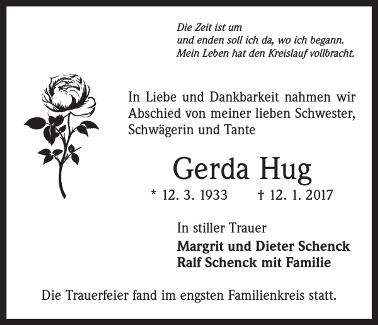 <p>Die Zeit ist um<br />und enden soll ich da, wo ich begann.<br />Mein Leben hat den Kreislauf vollbracht.</p><p>In Liebe und Dankbarkeit nahmen wir<br />Abschied von meiner lieben Schwester,<br />Schwägerin und Tante</p><p>Gerda Hug</p><p>* 12. 3. 1933 † 12. 1. 2017<br />In stiller Trauer<br />Margrit und Dieter Schenck<br />Ralf Schenck mit Familie<br />Die Trauerfeier fand im engsten Familienkreis statt.</p>