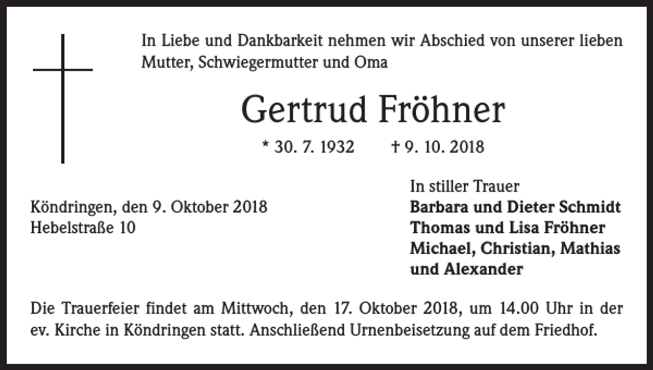 <p>In Liebe und Dankbarkeit nehmen wir Abschied von unserer lieben<br />Mutter, Schwiegermutter und Oma</p><p>Gertrud Fröhner<br />* 30. 7. 1932 † 9. 10. 2018</p><p>In stiller Trauer<br />Köndringen, den 9. Oktober 2018<br />Barbara und Dieter Schmidt<br />Hebelstraße 10 Thomas und Lisa Fröhner<br />Michael, Christian, Mathias<br />und Alexander<br />Die Trauerfeier findet am Mittwoch, den 17. Oktober 2018, um 14.00 Uhr in der<br />ev. Kirche in Köndringen statt. Anschließend Urnenbeisetzung auf dem Friedhof.</p>