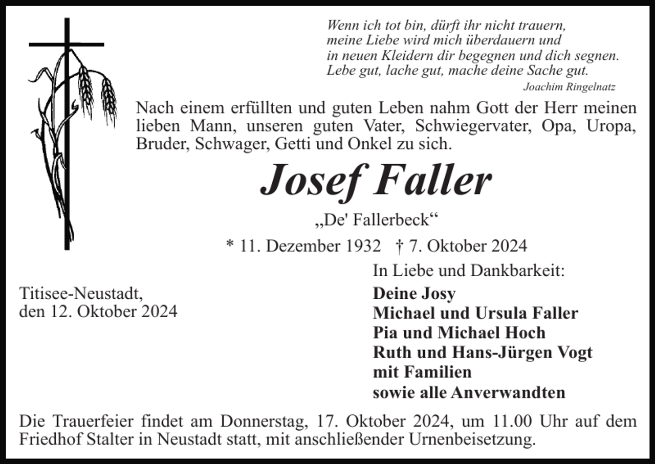 <p>Wenn ich tot bin, dürft ihr nicht trauern,<br />meine Liebe wird mich überdauern und<br />in neuen Kleidern dir begegnen und dich segnen.<br />Lebe gut, lache gut, mache deine Sache gut.<br />Joachim Ringelnatz</p><p>Nach einem erfüllten und guten Leben nahm Gott der Herr meinen<br />lieben Mann, unseren guten Vater, Schwiegervater, Opa, Uropa,<br />Bruder, Schwager, Getti und Onkel zu sich.</p><p>Josef Faller<br />„De' Fallerbeck“</p><p>Titisee-Neustadt,<br />den 12. Oktober 2024</p><p>* 11. Dezember 1932 † 7. Oktober 2024<br />In Liebe und Dankbarkeit:<br />Deine Josy<br />Michael und Ursula Faller<br />Pia und Michael Hoch<br />Ruth und Hans-Jürgen Vogt<br />mit Familien<br />sowie alle Anverwandten</p><p>Die Trauerfeier findet am Donnerstag, 17. Oktober 2024, um 11.00 Uhr auf dem<br />Friedhof Stalter in Neustadt statt, mit anschließender Urnenbeisetzung.</p>