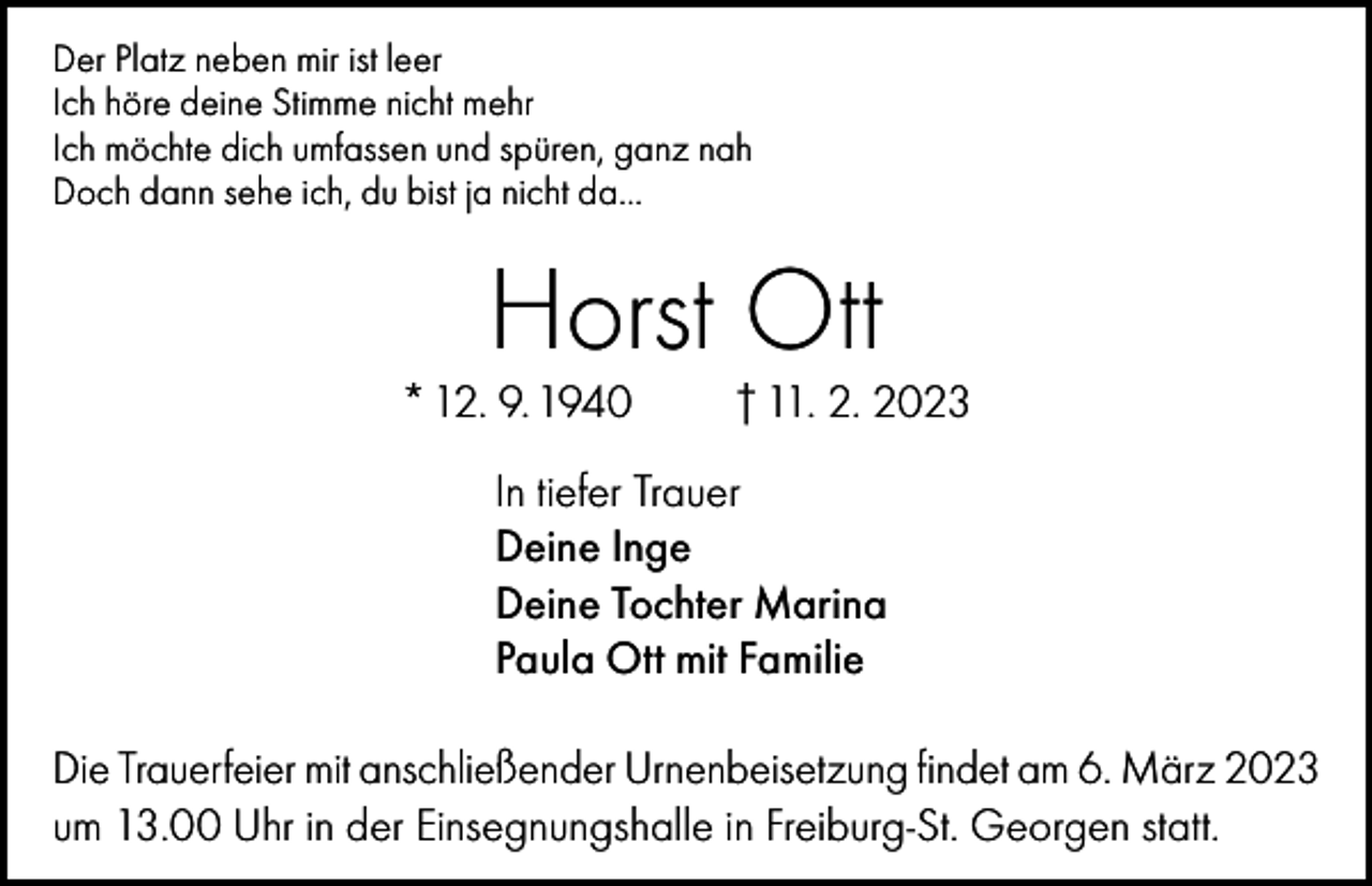 <p>Der Platz neben mir ist leer<br />Ich höre deine Stimme nicht mehr<br />Ich möchte dich umfassen und spüren, ganz nah<br />Doch dann sehe ich, du bist ja nicht da…</p><p>Horst Ott</p><p>* 12. 9. 1940</p><p>† 11. 2. 2023</p><p>In tiefer Trauer<br />Deine Inge<br />Deine Tochter Marina<br />Paula Ott mit Familie<br />Die Trauerfeier mit anschließender Urnenbeisetzung findet am 6. März 2023<br />um 13.00 Uhr in der Einsegnungshalle in Freiburg-St. Georgen statt.</p>