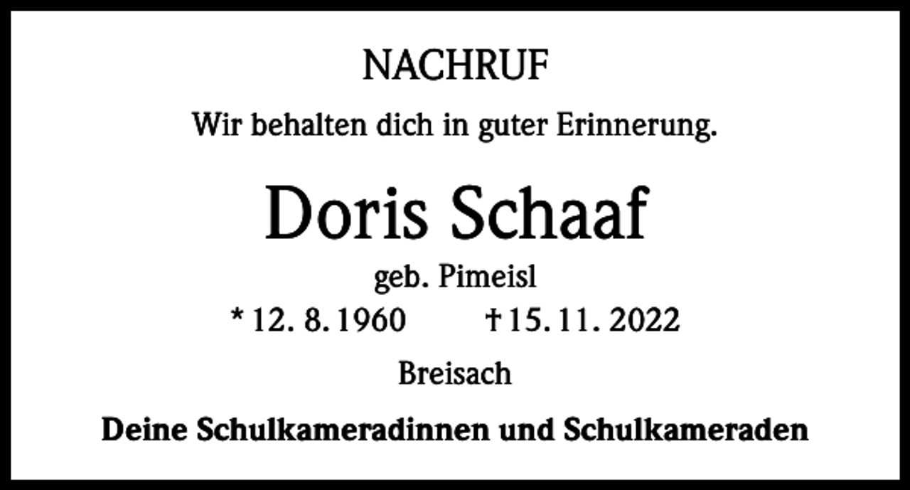 <p>NACHRUF<br />Wir behalten dich in guter Erinnerung.</p><p>Doris Schaaf</p><p>geb. Pimeisl<br />* 12. 8. 1960<br />† 15. 11. 2022<br />Breisach<br />Deine Schulkameradinnen und Schulkameraden</p>