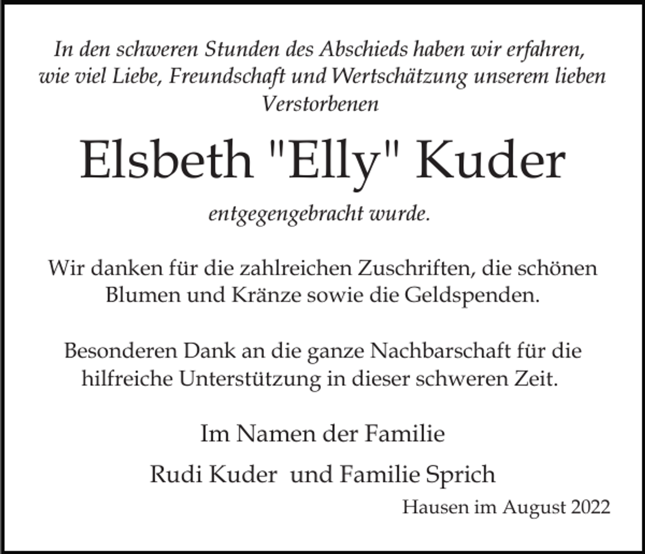 <p>In den schweren Stunden des Abschieds haben wir erfahren,<br />wie viel Liebe, Freundschaft und Wertschätzung unserem lieben<br />Verstorbenen</p><p>Elsbeth "Elly" Kuder<br />entgegengebracht wurde.<br />Wir danken für die zahlreichen Zuschriften, die schönen<br />Blumen und Kränze sowie die Geldspenden.<br />Besonderen Dank an die ganze Nachbarschaft für die<br />hilfreiche Unterstützung in dieser schweren Zeit.</p><p>Im Namen der Familie<br />Rudi Kuder und Familie Sprich<br />Hausen im August 2022</p>