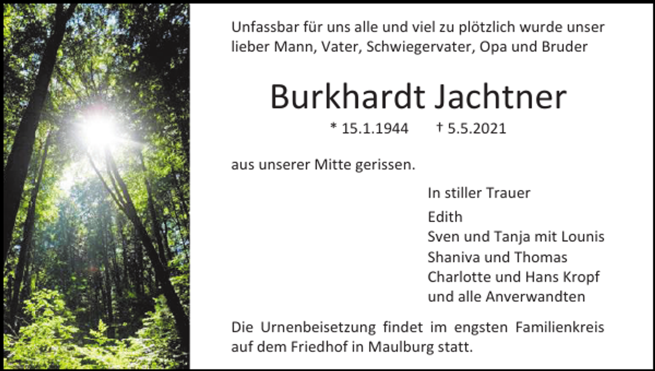 <p>Unfassbar für uns alle und viel zu plötzlich wurde unser<br />lieber Mann, Vater, Schwiegervater, Opa und Bruder</p><p>Burkhardt Jachtner<br />* 15.1.1944</p><p>† 5.5.2021</p><p>aus unserer Mitte gerissen.<br />In stiller Trauer<br />Edith<br />Sven und Tanja mit Lounis<br />Shaniva und Thomas<br />Charlotte und Hans Kropf<br />und alle Anverwandten<br />Die Urnenbeisetzung findet im engsten Familienkreis<br />auf dem Friedhof in Maulburg statt.</p>