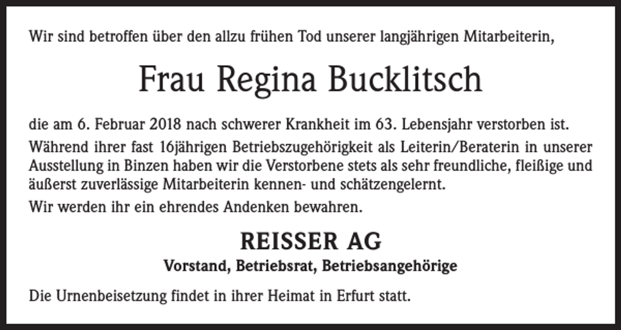 <p>Wir sind betroffen über den allzu frühen Tod unserer langjährigen Mitarbeiterin,</p><p>Frau Regina Bucklitsch<br />die am 6. Februar 2018 nach schwerer Krankheit im 63. Lebensjahr verstorben ist.<br />Während ihrer fast 16jährigen Betriebszugehörigkeit als Leiterin/Beraterin in unserer<br />Ausstellung in Binzen haben wir die Verstorbene stets als sehr freundliche, fleißige und<br />äußerst zuverlässige Mitarbeiterin kennen- und schätzengelernt.<br />Wir werden ihr ein ehrendes Andenken bewahren.</p><p>REISSER AG</p><p>Vorstand, Betriebsrat, Betriebsangehörige<br />Die Urnenbeisetzung findet in ihrer Heimat in Erfurt statt.</p>
