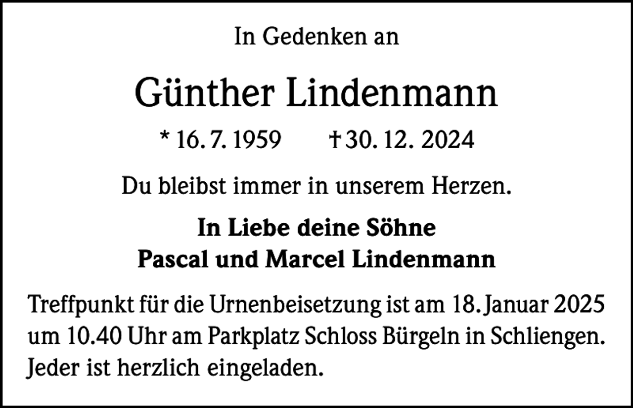 <p>In Gedenken an</p><p>Günther Lindenmann<br />* 16. 7. 1959</p><p>† 30. 12. 2024</p><p>Du bleibst immer in unserem Herzen.<br />In Liebe deine Söhne<br />Pascal und Marcel Lindenmann<br />Treffpunkt für die Urnenbeisetzung ist am 18. Januar 2025<br />um 10.40 Uhr am Parkplatz Schloss Bürgeln in Schliengen.<br />Jeder ist herzlich eingeladen.</p>