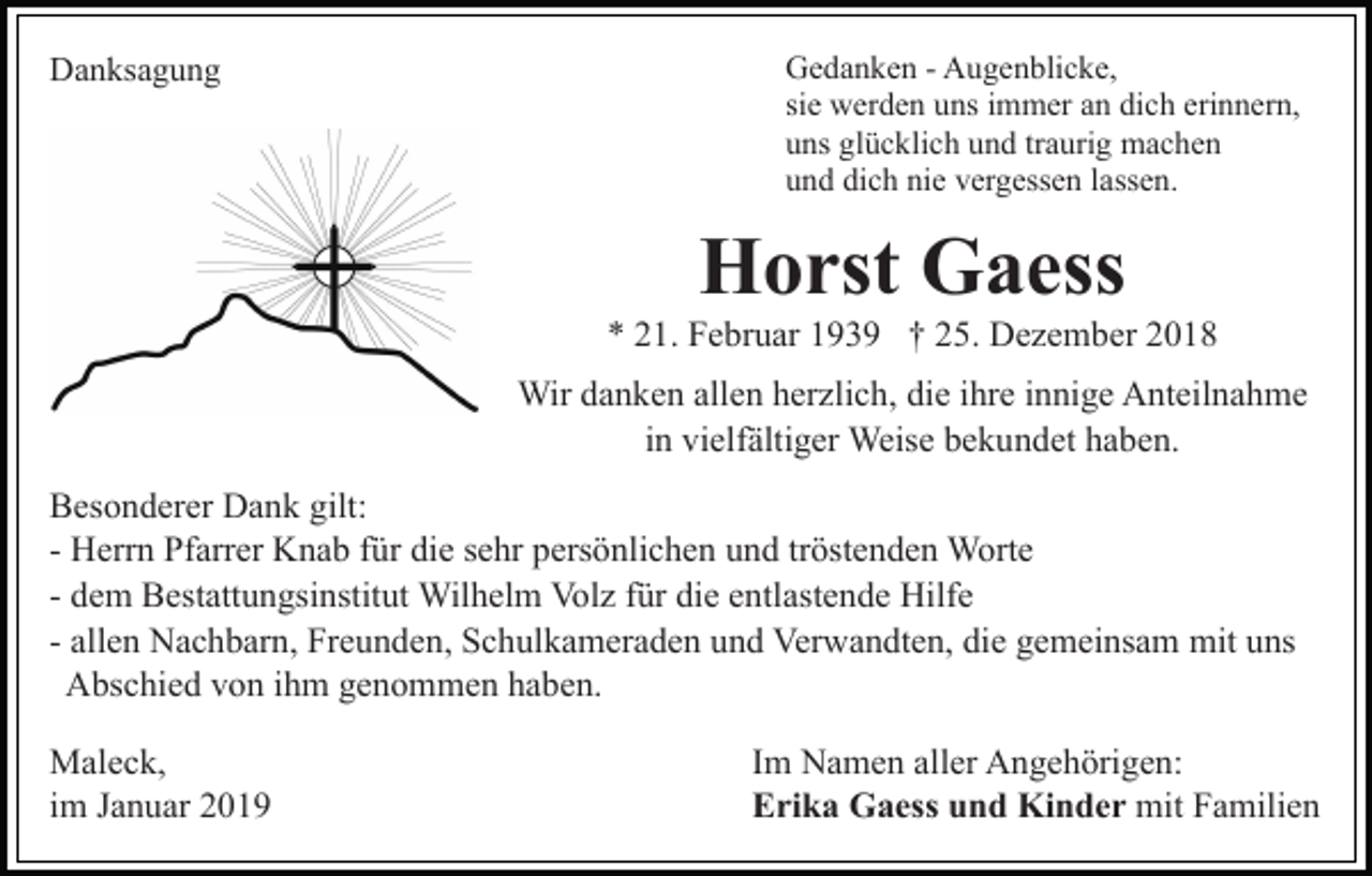 <p>Danksagung</p><p>Gedanken - Augenblicke,<br />sie werden uns immer an dich erinnern,<br />uns glücklich und traurig machen<br />und dich nie vergessen lassen.</p><p>Horst Gaess<br />* 21. Februar 1939 † 25. Dezember 2018<br />Wir danken allen herzlich, die ihre innige Anteilnahme<br />in vielfältiger Weise bekundet haben.<br />Besonderer Dank gilt:<br />- Herrn Pfarrer Knab für die sehr persönlichen und tröstenden Worte<br />- dem Bestattungsinstitut Wilhelm Volz für die entlastende Hilfe<br />- allen Nachbarn, Freunden, Schulkameraden und Verwandten, die gemeinsam mit uns<br />Abschied von ihm genommen haben.<br />Maleck,<br />im Januar 2019</p><p>Im Namen aller Angehörigen:<br />Erika Gaess und Kinder mit Familien</p>