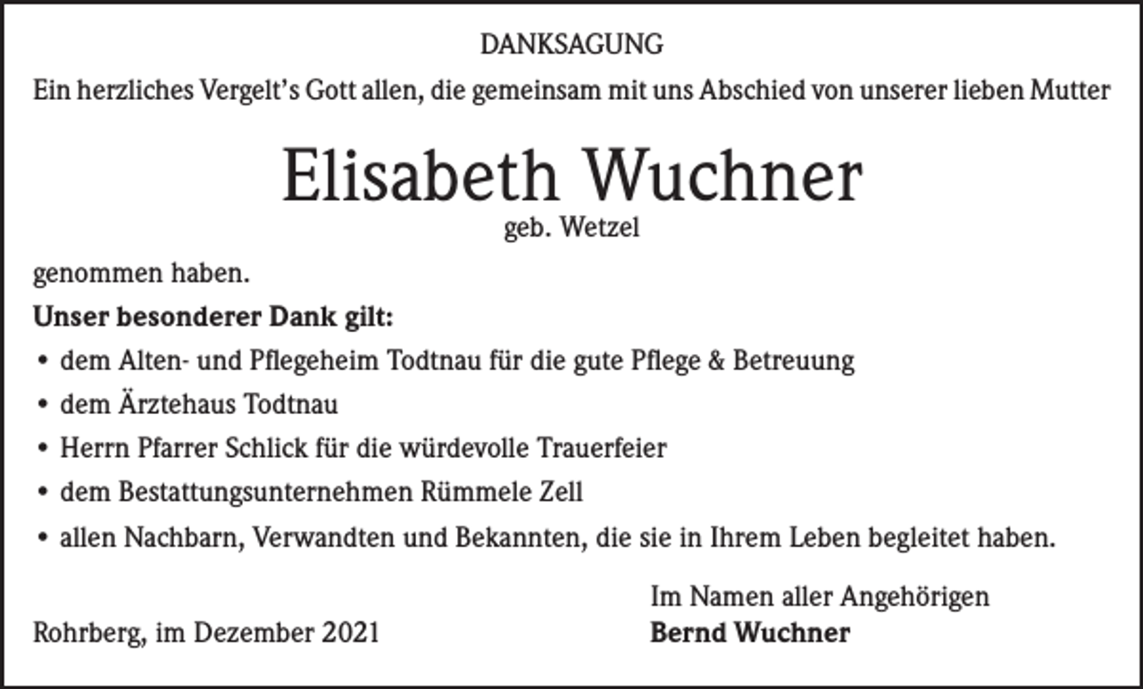 <p>DANKSAGUNG<br />Ein herzliches Vergelt’s Gott allen, die gemeinsam mit uns Abschied von unserer lieben Mutter</p><p>Elisabeth Wuchner<br />geb. Wetzel</p><p>genommen haben.<br />Unser besonderer Dank gilt:<br />• dem Alten- und Pflegeheim Todtnau für die gute Pflege &amp; Betreuung<br />• dem Ärztehaus Todtnau<br />• Herrn Pfarrer Schlick für die würdevolle Trauerfeier<br />• dem Bestattungsunternehmen Rümmele Zell<br />• a llen Nachbarn, Verwandten und Bekannten, die sie in Ihrem Leben begleitet haben.</p><p>Rohrberg, im Dezember 2021</p><p>Im Namen aller Angehörigen<br />Bernd Wuchner</p>
