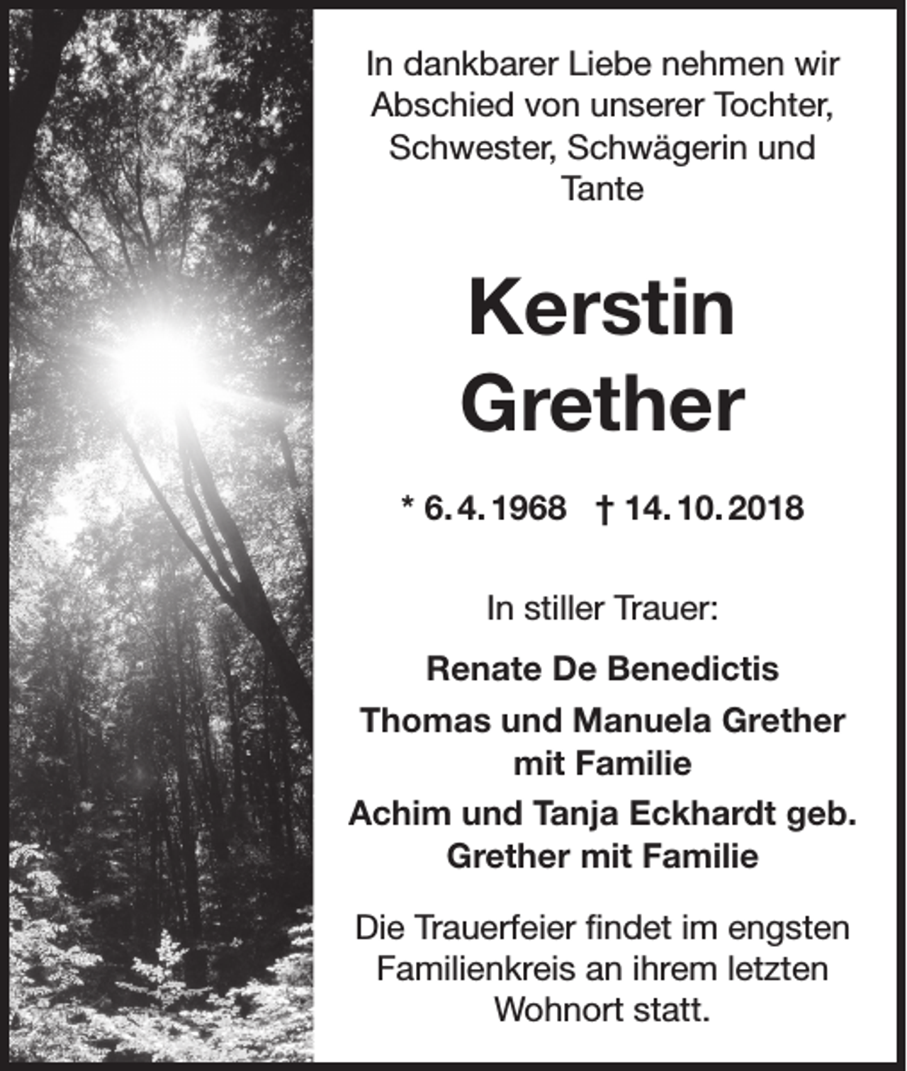 <p>In dankbarer Liebe nehmen wir<br />Abschied von unserer Tochter,<br />Schwester, Schwägerin und<br />Tante</p><p>Kerstin<br />Grether<br />* 6. 4. 1968 † 14. 10. 2018<br />In stiller Trauer:<br />Renate De Benedictis<br />Thomas und Manuela Grether<br />mit Familie<br />Achim und Tanja Eckhardt geb.<br />Grether mit Familie<br />Die Trauerfeier findet im engsten<br />Familienkreis an ihrem letzten<br />Wohnort statt.</p>