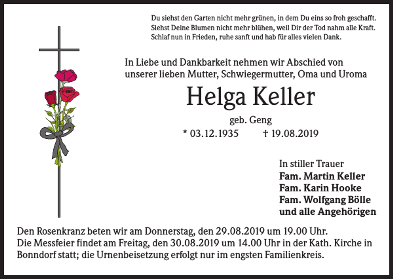<p>Du siehst den Garten nicht mehr grünen, in dem Du eins so froh geschafft.<br />Siehst Deine Blumen nicht mehr blühen, weil Dir der Tod nahm alle Kraft.<br />Schlaf nun in Frieden, ruhe sanft und hab für alles vielen Dank.</p><p>In Liebe und Dankbarkeit nehmen wir Abschied von<br />unserer lieben Mutter, Schwiegermutter, Oma und Uroma</p><p>Helga Keller<br />geb. Geng<br />* 03.12.1935<br />† 19.08.2019<br />In stiller Trauer<br />Fam. Martin Keller<br />Fam. Karin Hooke<br />Fam. Wolfgang Bölle<br />und alle Angehörigen<br />Den Rosenkranz beten wir am Donnerstag, den 29.08.2019 um 19.00 Uhr.<br />Die Messfeier findet am Freitag, den 30.08.2019 um 14.00 Uhr in der Kath. Kirche in<br />Bonndorf statt; die Urnenbeisetzung erfolgt nur im engsten Familienkreis.</p>
