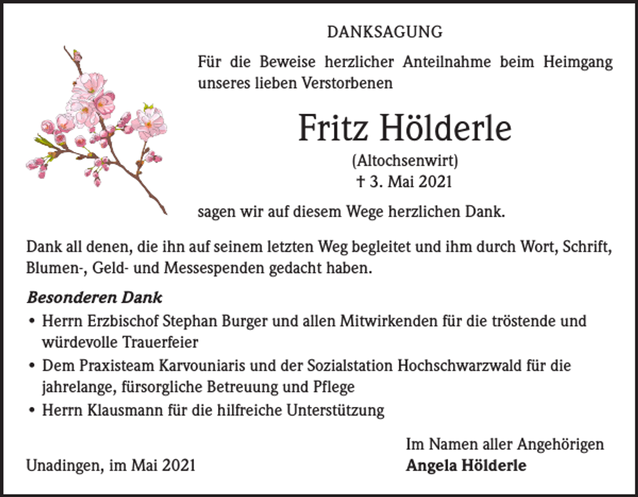 <p>DANKSAGUNG<br />Für die Beweise herzlicher Anteilnahme beim Heimgang<br />unseres lieben Verstorbenen</p><p>Fritz Hölderle<br />(Altochsenwirt)<br />† 3. Mai 2021</p><p>sagen wir auf diesem Wege herzlichen Dank.<br />Dank all denen, die ihn auf seinem letzten Weg begleitet und ihm durch Wort, Schrift,<br />Blumen-, Geld- und Messespenden gedacht haben.<br />Besonderen Dank<br />• Herrn Erzbischof Stephan Burger und allen Mitwirkenden für die tröstende und<br />würdevolle Trauerfeier<br />• Dem Praxisteam Karvouniaris und der Sozialstation Hochschwarzwald für die<br />jahrelange, fürsorgliche Betreuung und Pflege<br />• Herrn Klausmann für die hilfreiche Unterstützung</p><p>Unadingen, im Mai 2021</p><p>Im Namen aller Angehörigen<br />Angela Hölderle</p>
