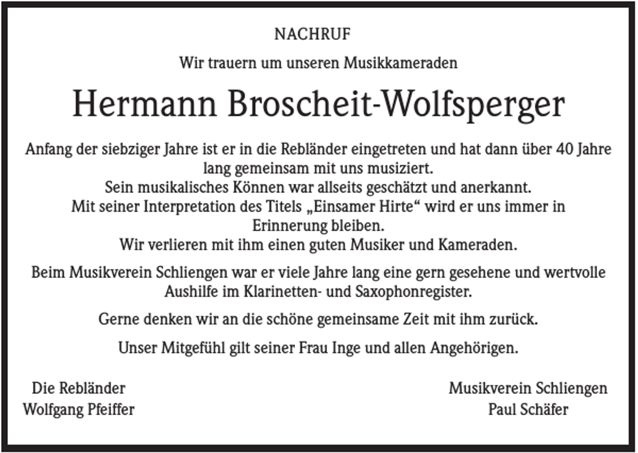 <p>NACHRUF<br />Wir trauern um unseren Musikkameraden</p><p>Hermann Broscheit-Wolfsperger<br />Anfang der siebziger Jahre ist er in die Rebländer eingetreten und hat dann über 40 Jahre<br />lang gemeinsam mit uns musiziert.<br />Sein musikalisches Können war allseits geschätzt und anerkannt.<br />Mit seiner Interpretation des Titels „Einsamer Hirte“ wird er uns immer in<br />Erinnerung bleiben.<br />Wir verlieren mit ihm einen guten Musiker und Kameraden.<br />Beim Musikverein Schliengen war er viele Jahre lang eine gern gesehene und wertvolle<br />Aushilfe im Klarinetten- und Saxophonregister.<br />Gerne denken wir an die schöne gemeinsame Zeit mit ihm zurück.<br />Unser Mitgefühl gilt seiner Frau Inge und allen Angehörigen.<br />Die Rebländer<br />Wolfgang Pfeiffer</p><p>Musikverein Schliengen<br />Paul Schäfer</p>