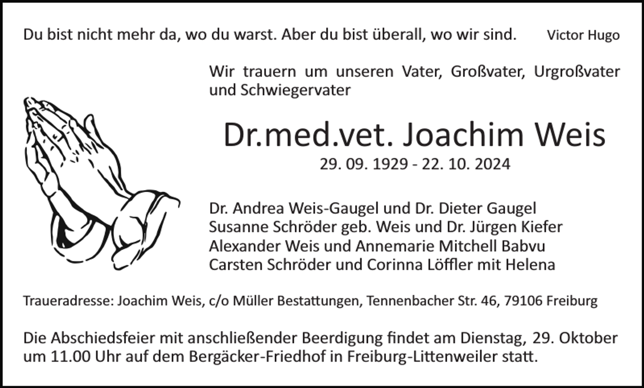 <p>Du bist nicht mehr da, wo du warst. Aber du bist überall, wo wir sind.</p><p>Victor Hugo</p><p>Wir trauern um unseren Vater, Großvater, Urgroßvater<br />und Schwiegervater</p><p>Dr.med.vet. Joachim Weis<br />Bild einfügen</p><p>29. 09. 1929 ­ 22. 10. 2024<br />Dr. Andrea Weis­Gaugel und Dr. Dieter Gaugel<br />Susanne Schröder geb. Weis und Dr. Jürgen Kiefer<br />Alexander Weis und Annemarie Mitchell Babvu<br />Carsten Schröder und Corinna Löﬄer mit Helena</p><p>Traueradresse: Joachim Weis, c/o Müller Besta�ungen, Tennenbacher Str. 46, 79106 Freiburg</p><p>Die Abschiedsfeier mit anschließender Beerdigung ﬁndet am Dienstag, 29. Oktober<br />um 11.00 Uhr auf dem Bergäcker­Friedhof in Freiburg­Li�enweiler sta�.</p>