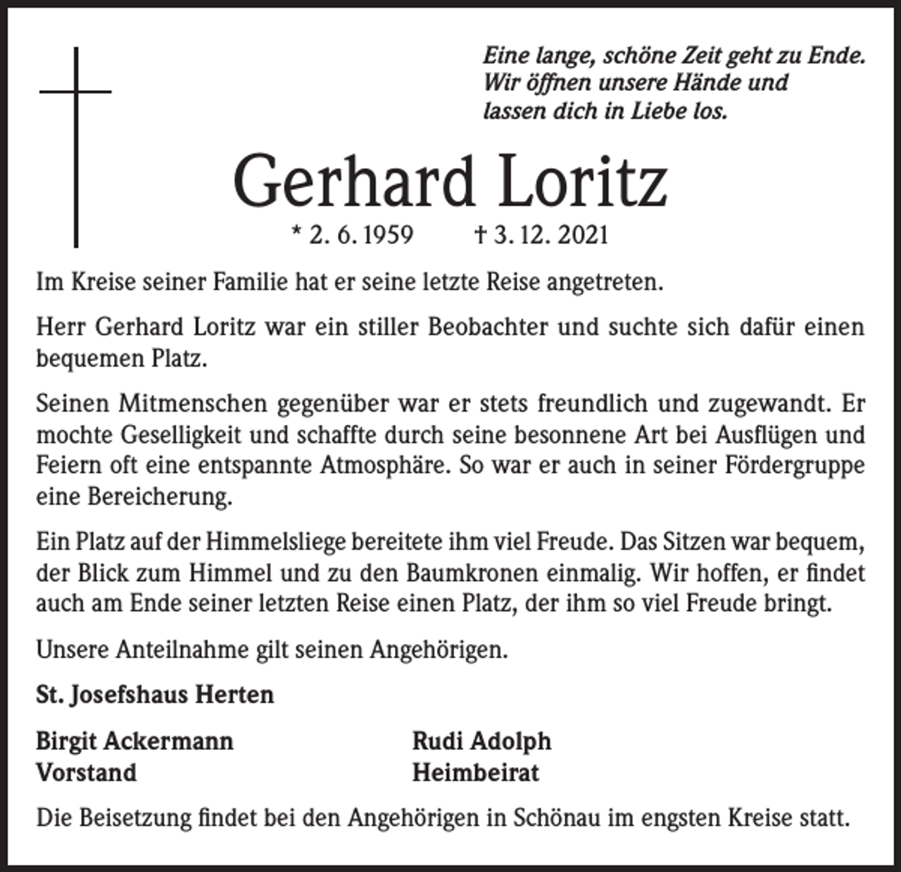 <p>Eine lange, schöne Zeit geht zu Ende.<br />Wir öffnen unsere Hände und<br />lassen dich in Liebe los.</p><p>Gerhard Loritz<br />* 2. 6. 1959</p><p>† 3. 12. 2021</p><p>Im Kreise seiner Familie hat er seine letzte Reise angetreten.<br />Herr Gerhard Loritz war ein stiller Beobachter und suchte sich dafür einen<br />bequemen Platz.<br />Seinen Mitmenschen gegenüber war er stets freundlich und zugewandt. Er<br />mochte Geselligkeit und schaffte durch seine besonnene Art bei Ausflügen und<br />Feiern oft eine entspannte Atmosphäre. So war er auch in seiner Fördergruppe<br />eine Bereicherung.<br />Ein Platz auf der Himmelsliege bereitete ihm viel Freude. Das Sitzen war bequem,<br />der Blick zum Himmel und zu den Baumkronen einmalig. Wir hoffen, er findet<br />auch am Ende seiner letzten Reise einen Platz, der ihm so viel Freude bringt.<br />Unsere Anteilnahme gilt seinen Angehörigen.<br />St. Josefshaus Herten<br />Birgit Ackermann<br />Vorstand</p><p>Rudi Adolph<br />Heimbeirat</p><p>Die Beisetzung findet bei den Angehörigen in Schönau im engsten Kreise statt.</p>