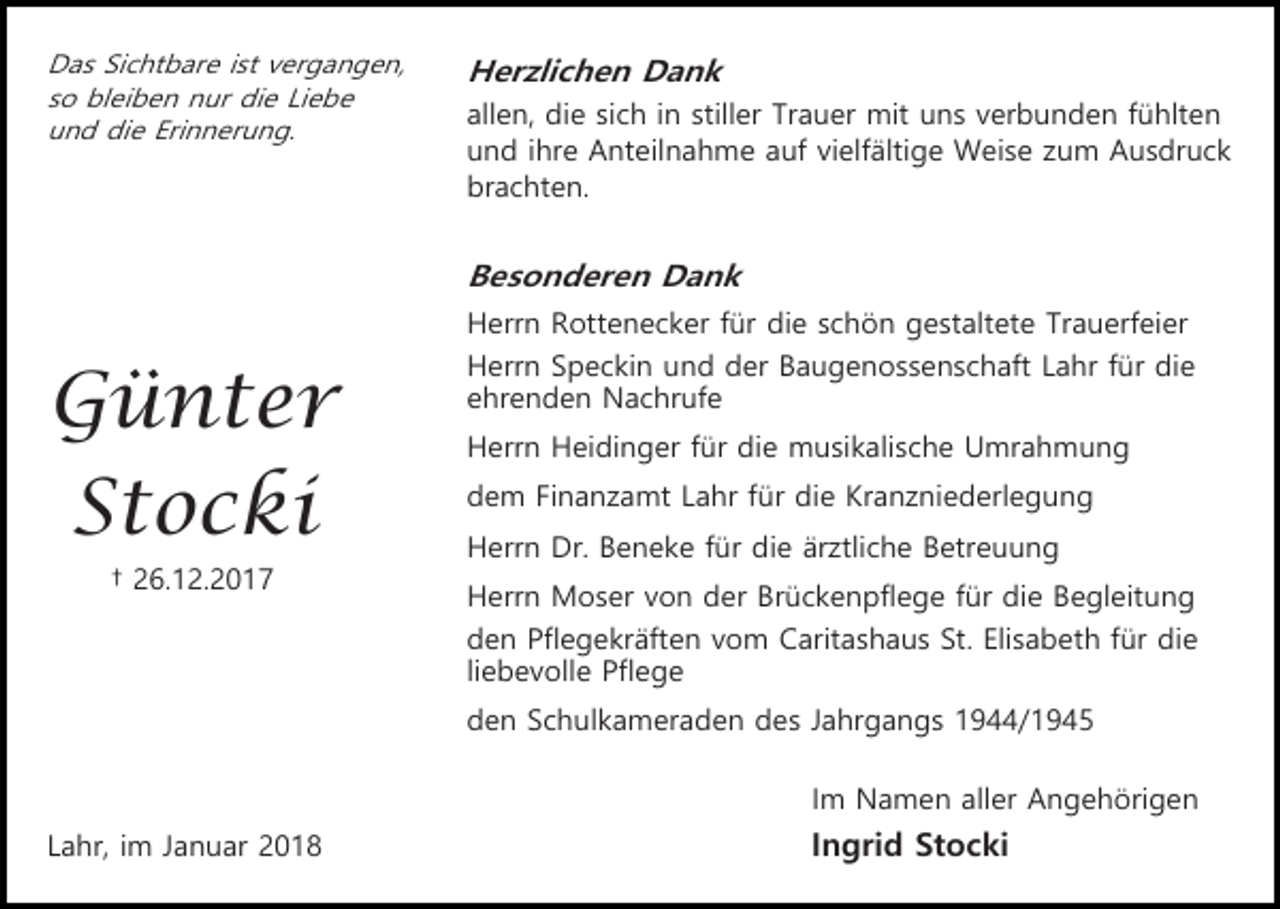<p>Das Sichtbare ist vergangen,<br />so bleiben nur die Liebe<br />und die Erinnerung.</p><p>Herzlichen Dank<br />allen, die sich in stiller Trauer mit uns verbunden fühlten<br />und ihre Anteilnahme auf vielfältige Weise zum Ausdruck<br />brachten.</p><p>Besonderen Dank<br />Herrn Rottenecker für die schön gestaltete Trauerfeier</p><p>Günter<br />Stocki<br />† 26.12.2017</p><p>Herrn Speckin und der Baugenossenschaft Lahr für die<br />ehrenden Nachrufe<br />Herrn Heidinger für die musikalische Umrahmung<br />dem Finanzamt Lahr für die Kranzniederlegung<br />Herrn Dr. Beneke für die ärztliche Betreuung<br />Herrn Moser von der Brückenpflege für die Begleitung<br />den Pflegekräften vom Caritashaus St. Elisabeth für die<br />liebevolle Pflege<br />den Schulkameraden des Jahrgangs 1944/1945<br />Im Namen aller Angehörigen</p><p>Lahr, im Januar 2018</p><p>Ingrid Stocki</p>
