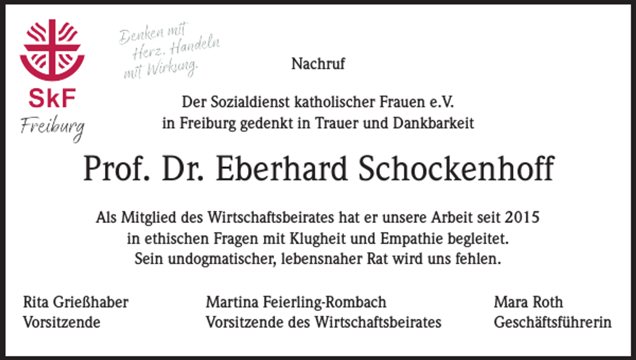 <p>Nachruf<br />Der Sozialdienst katholischer Frauen e.V.<br />in Freiburg gedenkt in Trauer und Dankbarkeit</p><p>Prof. Dr. Eberhard Schockenhoff<br />Als Mitglied des Wirtschaftsbeirates hat er unsere Arbeit seit 2015<br />in ethischen Fragen mit Klugheit und Empathie begleitet.<br />Sein undogmatischer, lebensnaher Rat wird uns fehlen.<br />Rita Grießhaber<br />Vorsitzende</p><p>Martina Feierling-Rombach<br />Vorsitzende des Wirtschaftsbeirates</p><p>Mara Roth<br />Geschäftsführerin</p>