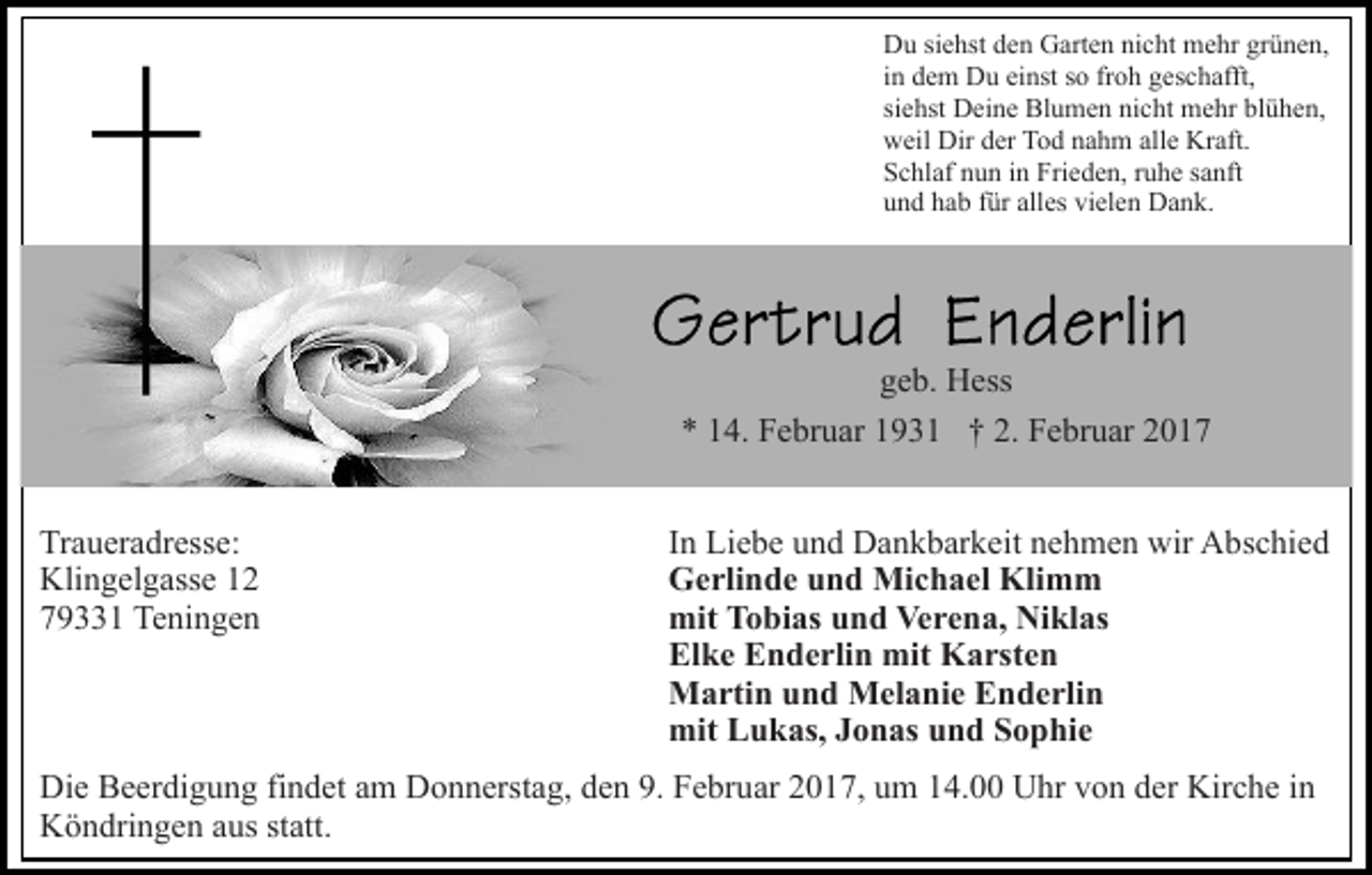 <p>Du siehst den Garten nicht mehr grünen,<br />in dem Du einst so froh geschafft,<br />siehst Deine Blumen nicht mehr blühen,<br />weil Dir der Tod nahm alle Kraft.<br />Schlaf nun in Frieden, ruhe sanft<br />und hab für alles vielen Dank.</p><p>geb. Hess<br />* 14. Februar 1931 † 2. Februar 2017<br />Traueradresse:<br />Klingelgasse 12<br />79331 Teningen</p><p>In Liebe und Dankbarkeit nehmen wir Abschied<br />Gerlinde und Michael Klimm<br />mit Tobias und Verena, Niklas<br />Elke Enderlin mit Karsten<br />Martin und Melanie Enderlin<br />mit Lukas, Jonas und Sophie</p><p>Die Beerdigung findet am Donnerstag, den 9. Februar 2017, um 14.00 Uhr von der Kirche in<br />Köndringen aus statt.</p>
