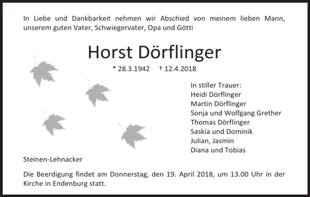 <p>In Liebe und Dankbarkeit nehmen wir Abschied von meinem lieben Mann,<br />unserem guten Vater, Schwiegervater, Opa und Götti</p><p>Horst Dörflinger<br />* 28.3.1942</p><p>Steinen-Lehnacker</p><p>† 12.4.2018</p><p>In stiller Trauer:<br />Heidi Dörflinger<br />Martin Dörflinger<br />Sonja und Wolfgang Grether<br />Thomas Dörflinger<br />Saskia und Dominik<br />Julian, Jasmin<br />Diana und Tobias</p><p>Die Beerdigung findet am Donnerstag, den 19. April 2018, um 13.00 Uhr in der<br />Kirche in Endenburg statt.</p>