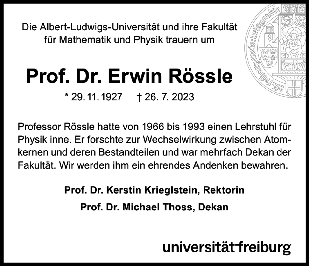 <p>Die Albert-Ludwigs-Universität und ihre Fakultät<br />für Mathematik und Physik trauern um</p><p>Prof. Dr. Erwin Rössle<br />* 29. 11. 1927</p><p>† 26. 7. 2023</p><p>Professor Rössle hatte von 1966 bis 1993 einen Lehrstuhl für<br />Physik inne. Er forschte zur Wechselwirkung zwischen Atomkernen und deren Bestandteilen und war mehrfach Dekan der<br />Fakultät. Wir werden ihm ein ehrendes Andenken bewahren.<br />Prof. Dr. Kerstin Krieglstein, Rektorin<br />Prof. Dr. Michael Thoss, Dekan</p>