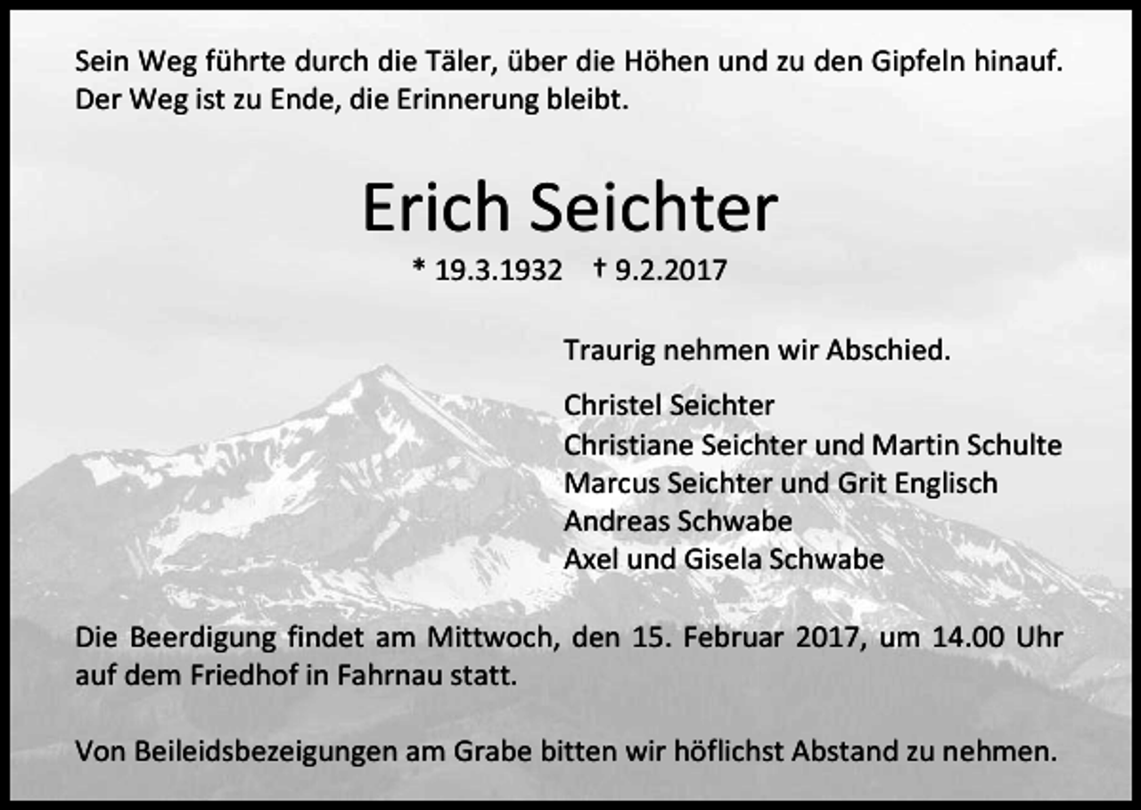 <p>Sein Weg führte durch die Täler, über die Höhen und zu den Gipfeln hinauf.<br />Der Weg ist zu Ende, die Erinnerung bleibt.</p><p>Erich Seichter<br />* 19.3.1932 † 9.2.2017</p><p>Traurig nehmen wir Abschied.<br />Christel Seichter<br />Christiane Seichter und Martin Schulte<br />Marcus Seichter und Grit Englisch<br />Andreas Schwabe<br />Axel und Gisela Schwabe<br />Die Beerdigung findet am Mittwoch, den 15. Februar 2017, um 14.00 Uhr<br />auf dem Friedhof in Fahrnau statt.<br />Von Beileidsbezeigungen am Grabe bitten wir höflichst Abstand zu nehmen.</p>