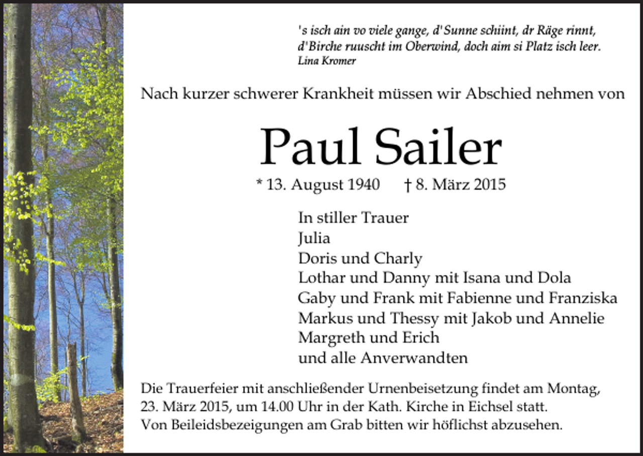 <p>'s isch ain vo viele gange, d'Sunne schiint, dr Räge rinnt,<br />d'Birche ruuscht im Oberwind, doch aim si Platz isch leer.<br />Lina Kromer</p><p>Nach kurzer schwerer Krankheit müssen wir Abschied nehmen von</p><p>Paul Sailer</p><p>* 13. August 1940</p><p>† 8. März 2015</p><p>In stiller Trauer<br />Julia<br />Doris und Charly<br />Lothar und Danny mit Isana und Dola<br />Gaby und Frank mit Fabienne und Franziska<br />Markus und Thessy mit Jakob und Annelie<br />Margreth und Erich<br />und alle Anverwandten<br />Die Trauerfeier mit anschließender Urnenbeisetzung findet am Montag,<br />23. März 2015, um 14.00 Uhr in der Kath. Kirche in Eichsel statt.<br />Von Beileidsbezeigungen am Grab bitten wir höflichst abzusehen.</p>