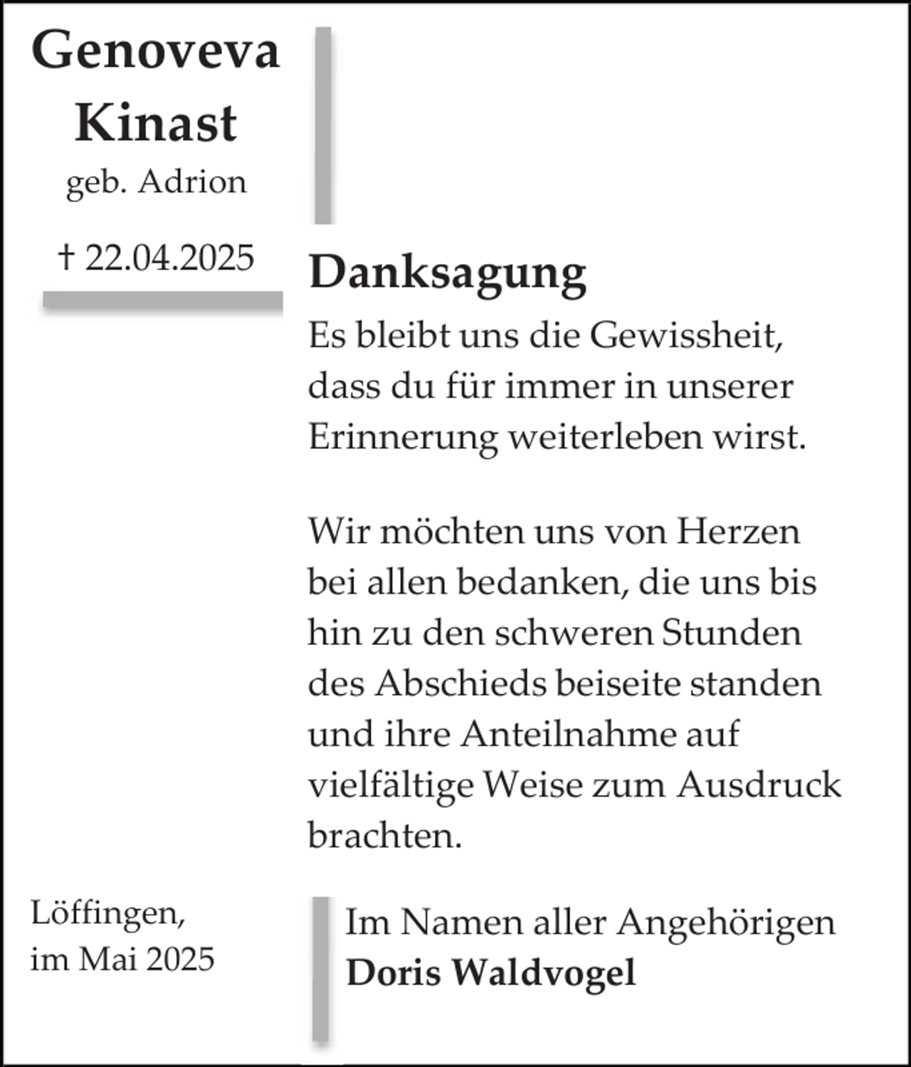 <p>Genoveva<br />Kinast<br />geb. Adrion</p><p>† 22.04.2025</p><p>Danksagung<br />Es bleibt uns die Gewissheit,<br />dass du für immer in unserer<br />Erinnerung weiterleben wirst.<br />Wir möchten uns von Herzen<br />bei allen bedanken, die uns bis<br />hin zu den schweren Stunden<br />des Abschieds beiseite standen<br />und ihre Anteilnahme auf<br />vielfältige Weise zum Ausdruck<br />brachten.</p><p>Löffingen,<br />im Mai 2025</p><p>Im Namen aller Angehörigen<br />Doris Waldvogel</p>