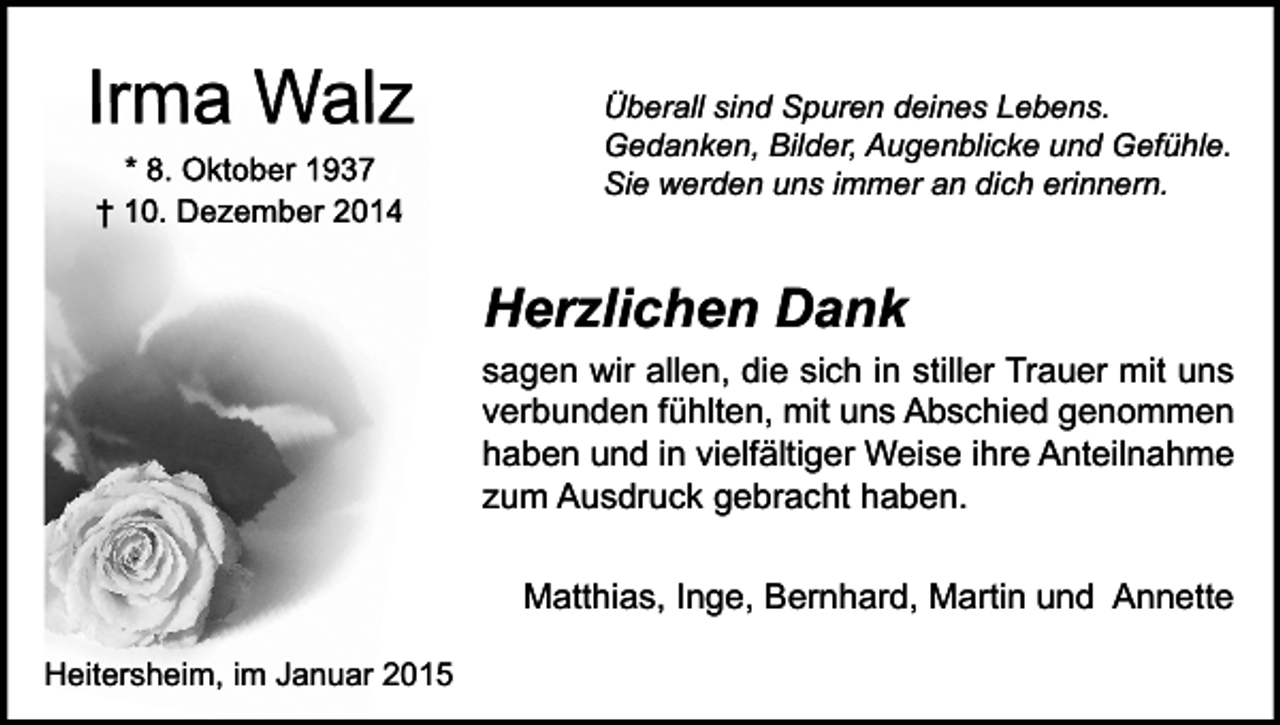 <p>Irma Walz<br />* 8. Oktober 1937<br />† 10. Dezember 2014</p><p>Überall sind Spuren deines Lebens.<br />Gedanken, Bilder, Augenblicke und Gefühle.<br />Sie werden uns immer an dich erinnern.</p><p>Herzlichen Dank</p><p>sagen wir allen, die sich in stiller Trauer mit uns<br />verbunden fühlten, mit uns Abschied genommen<br />haben und in vielfältiger Weise ihre Anteilnahme<br />zum Ausdruck gebracht haben.<br />Matthias, Inge, Bernhard, Martin und Annette<br />Heitersheim, im Januar 2015</p>