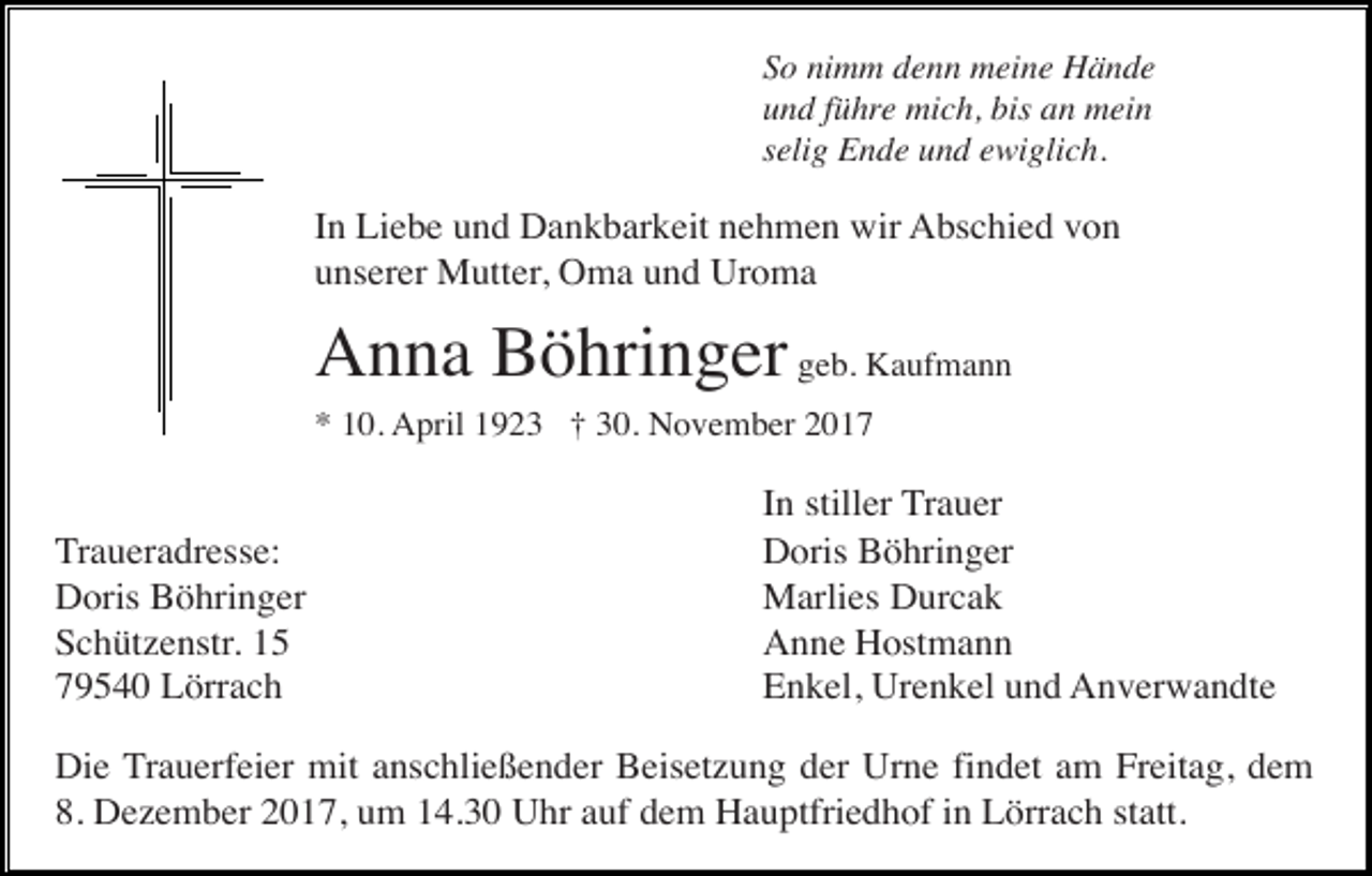 <p>So nimm denn meine Hände<br />und führe mich, bis an mein<br />selig Ende und ewiglich.</p><p>In Liebe und Dankbarkeit nehmen wir Abschied von<br />unserer Mutter, Oma und Uroma</p><p>Anna Böhringer geb. Kaufmann<br />* 10. April 1923 † 30. November 2017</p><p>Traueradresse:<br />Doris Böhringer<br />Schützenstr. 15<br />79540 Lörrach</p><p>In stiller Trauer<br />Doris Böhringer<br />Marlies Durcak<br />Anne Hostmann<br />Enkel, Urenkel und Anverwandte</p><p>Die Trauerfeier mit anschließender Beisetzung der Urne findet am Freitag, dem<br />8. Dezember 2017, um 14.30 Uhr auf dem Hauptfriedhof in Lörrach statt.</p>