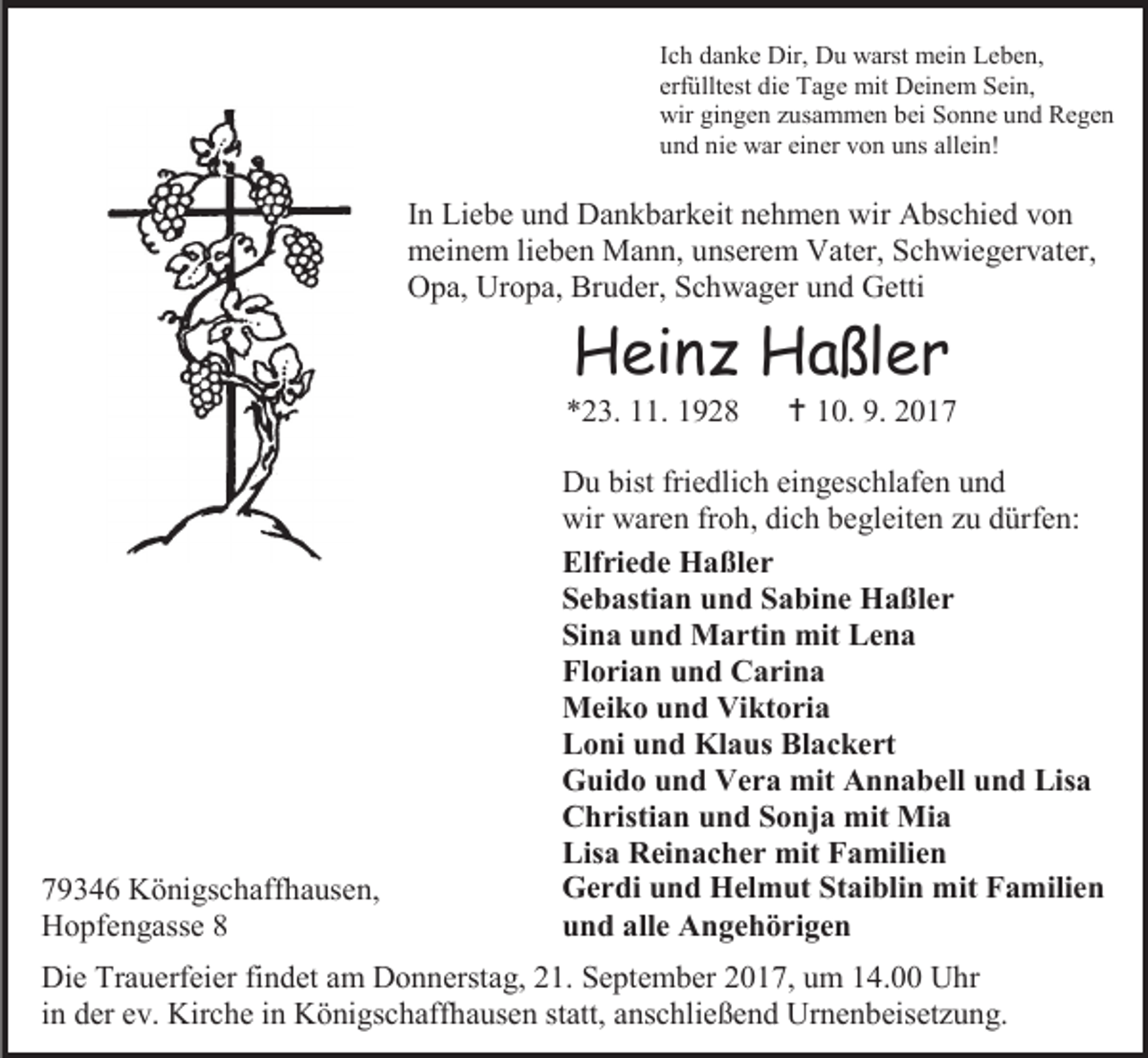 <p>Ich danke Dir, Du warst mein Leben,<br />erfülltest die Tage mit Deinem Sein,<br />wir gingen zusammen bei Sonne und Regen<br />und nie war einer von uns allein!</p><p>In Liebe und Dankbarkeit nehmen wir Abschied von<br />meinem lieben Mann, unserem Vater, Schwiegervater,<br />Opa, Uropa, Bruder, Schwager und Getti</p><p>Heinz Haßler</p><p>*23. 11. 1928</p><p>79346 Königschaffhausen,<br />Hopfengasse 8</p><p> 10. 9. 2017</p><p>Du bist friedlich eingeschlafen und<br />wir waren froh, dich begleiten zu dürfen:<br />Elfriede Haßler<br />Sebastian und Sabine Haßler<br />Sina und Martin mit Lena<br />Florian und Carina<br />Meiko und Viktoria<br />Loni und Klaus Blackert<br />Guido und Vera mit Annabell und Lisa<br />Christian und Sonja mit Mia<br />Lisa Reinacher mit Familien<br />Gerdi und Helmut Staiblin mit Familien<br />und alle Angehörigen</p><p>Die Trauerfeier findet am Donnerstag, 21. September 2017, um 14.00 Uhr<br />in der ev. Kirche in Königschaffhausen statt, anschließend Urnenbeisetzung.</p>