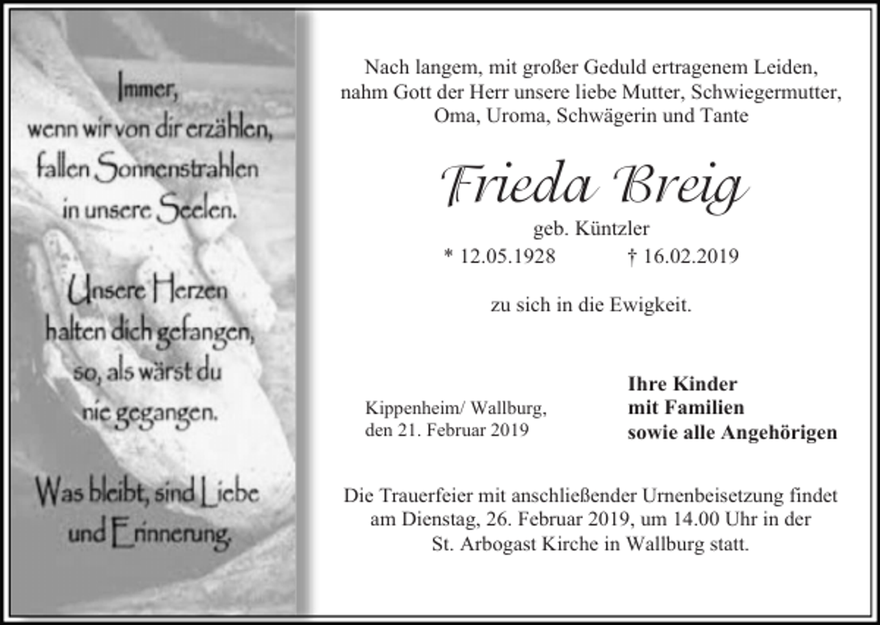 <p>Nach langem, mit großer Geduld ertragenem Leiden,<br />nahm Gott der Herr unsere liebe Mutter, Schwiegermutter,<br />Oma, Uroma, Schwägerin und Tante</p><p>Frieda Breig<br />geb. Küntzler<br />* 12.05.1928<br />† 16.02.2019<br />zu sich in die Ewigkeit.</p><p>Kippenheim/ Wallburg,<br />den 21. Februar 2019</p><p>Ihre Kinder<br />mit Familien<br />sowie alle Angehörigen</p><p>Die Trauerfeier mit anschließender Urnenbeisetzung findet<br />am Dienstag, 26. Februar 2019, um 14.00 Uhr in der<br />St. Arbogast Kirche in Wallburg statt.</p>