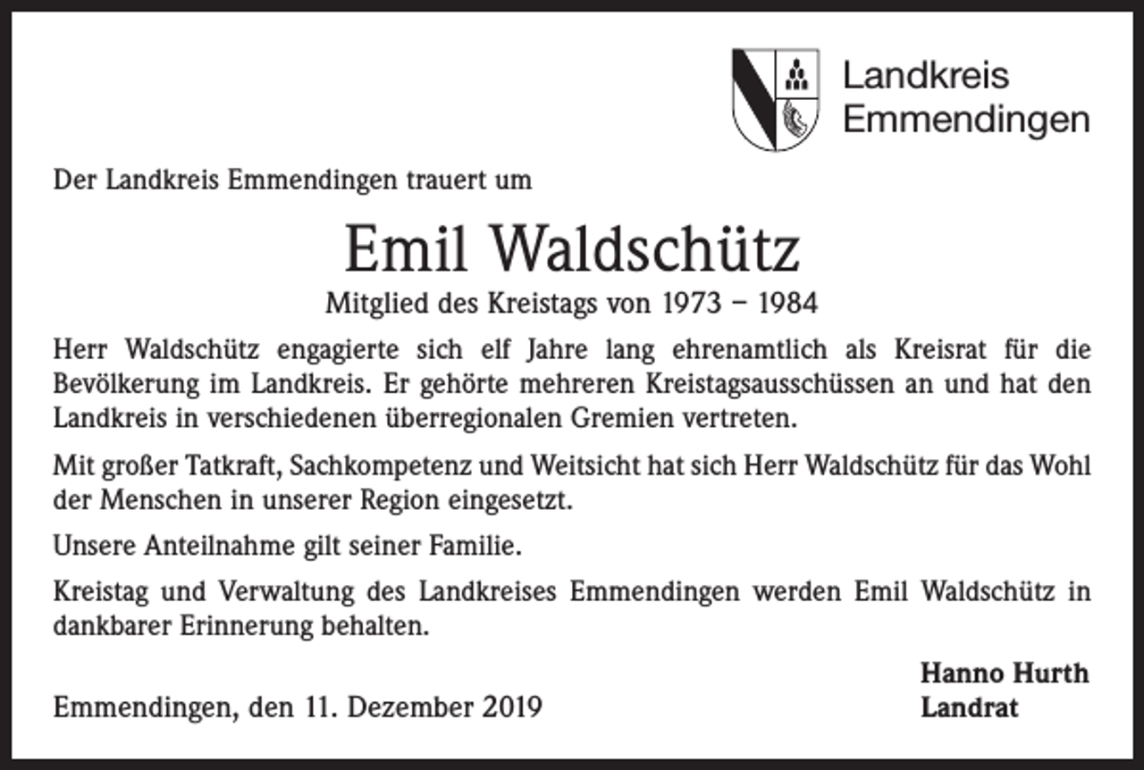 <p>Landkreis<br />Emmendingen<br />Der Landkreis Emmendingen trauert um</p><p>Emil Waldschütz</p><p>Mitglied des Kreistags von 1973 – 1984<br />Herr Waldschütz engagierte sich elf Jahre lang ehrenamtlich als Kreisrat für die<br />­Bevölkerung im Landkreis. Er gehörte mehreren Kreistagsausschüssen an und hat den<br />Landkreis in verschiedenen überregionalen Gremien vertreten.<br />Mit großer Tatkraft, Sachkompetenz und Weitsicht hat sich Herr Waldschütz für das Wohl<br />der Menschen in unserer Region eingesetzt.<br />Unsere Anteilnahme gilt seiner Familie.<br />Kreistag und Verwaltung des Landkreises Emmendingen werden Emil Waldschütz in<br />dankbarer Erinnerung behalten.</p><p>Hanno Hurth<br />Emmendingen, den 11. Dezember 2019<br />Landrat</p>
