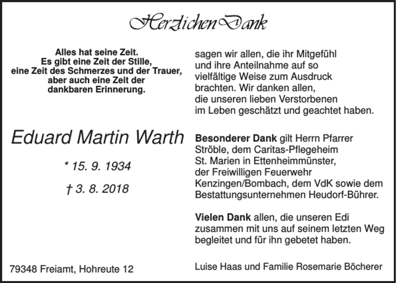 <p>Alles hat seine Zeit.<br />Es gibt eine Zeit der Stille,<br />eine Zeit des Schmerzes und der Trauer,<br />aber auch eine Zeit der<br />dankbaren Erinnerung.</p><p>sagen wir allen, die ihr Mitgefühl<br />und ihre Anteilnahme auf so<br />vielfältige Weise zum Ausdruck<br />brachten. Wir danken allen,<br />die unseren lieben Verstorbenen<br />im Leben geschätzt und geachtet haben.</p><p>Eduard Martin Warth</p><p>Besonderer Dank gilt Herrn Pfarrer<br />Ströble, dem Caritas-Pflegeheim<br />St. Marien in Ettenheimmünster,<br />der Freiwilligen Feuerwehr<br />Kenzingen/Bombach, dem VdK sowie dem<br />Bestattungsunternehmen Heudorf-Bührer.</p><p>* 15. 9. 1934<br />† 3. 8. 2018</p><p>Vielen Dank allen, die unseren Edi<br />zusammen mit uns auf seinem letzten Weg<br />begleitet und für ihn gebetet haben.<br />79348 Freiamt, Hohreute 12</p><p>Luise Haas und Familie Rosemarie Böcherer</p>