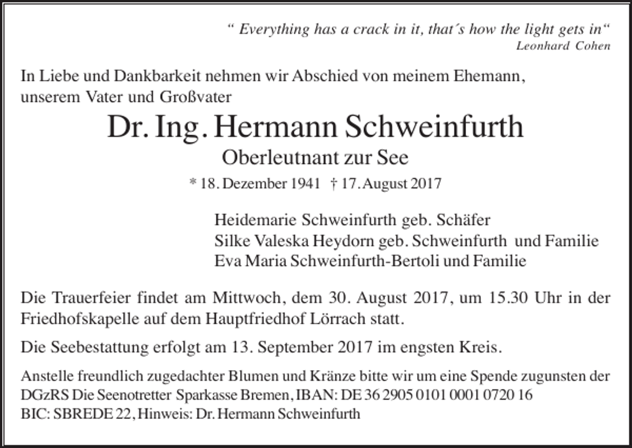 <p>“ Everything has a crack in it, that´s how the light gets in“<br />Leonhard Cohen</p><p>In Liebe und Dankbarkeit nehmen wir Abschied von meinem Ehemann,<br />unserem Vater und Großvater</p><p>Dr. Ing. Hermann Schweinfurth<br />Oberleutnant zur See<br />* 18. Dezember 1941 † 17. August 2017</p><p>Heidemarie Schweinfurth geb. Schäfer<br />Silke Valeska Heydorn geb. Schweinfurth und Familie<br />Eva Maria Schweinfurth-Bertoli und Familie<br />Die Trauerfeier findet am Mittwoch, dem 30. August 2017, um 15.30 Uhr in der<br />Friedhofskapelle auf dem Hauptfriedhof Lörrach statt.<br />Die Seebestattung erfolgt am 13. September 2017 im engsten Kreis.<br />Anstelle freundlich zugedachter Blumen und Kränze bitte wir um eine Spende zugunsten der<br />DGzRS Die Seenotretter Sparkasse Bremen, IBAN: DE 36 2905 0101 0001 0720 16<br />BIC: SBREDE 22, Hinweis: Dr. Hermann Schweinfurth</p>