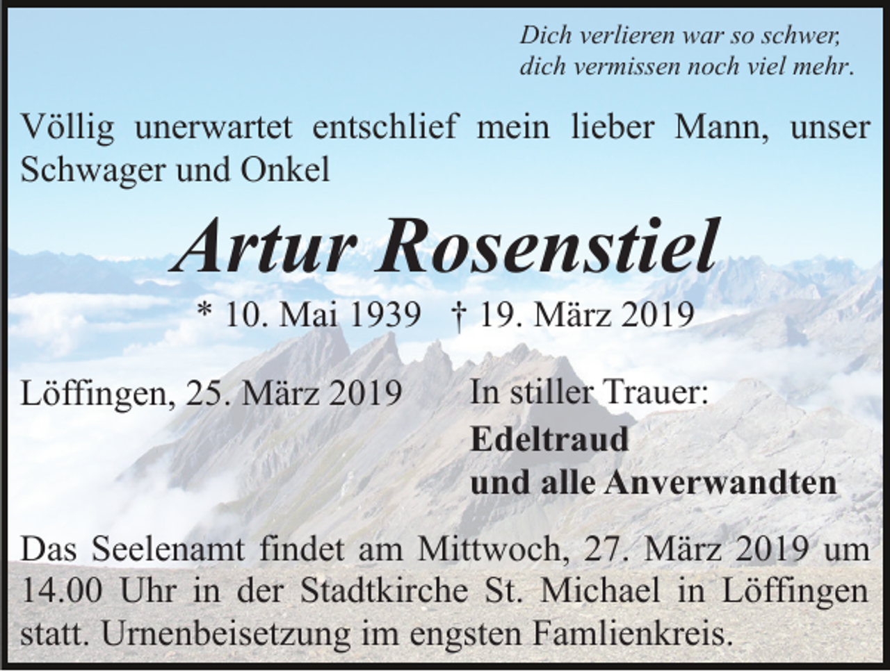 <p>Dich verlieren war so schwer,<br />dich vermissen noch viel mehr.</p><p>Völlig unerwartet entschlief mein lieber Mann, unser<br />Schwager und Onkel</p><p>Artur Rosenstiel<br />* 10. Mai 1939 † 19. März 2019<br />Löffingen, 25. März 2019</p><p>In stiller Trauer:<br />Edeltraud<br />und alle Anverwandten</p><p>Das Seelenamt findet am Mittwoch, 27. März 2019 um<br />14.00 Uhr in der Stadtkirche St. Michael in Löffingen<br />statt. Urnenbeisetzung im engsten Famlienkreis.</p>