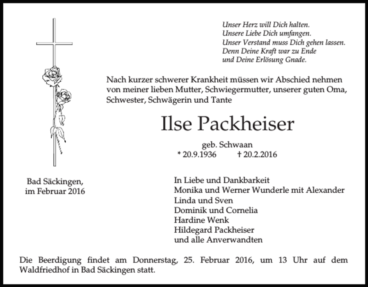 <p>Unser Herz will Dich halten.<br />Unsere Liebe Dich umfangen.<br />Unser Verstand muss Dich gehen lassen.<br />Denn Deine Kraft war zu Ende<br />und Deine Erlösung Gnade.</p><p>Nach kurzer schwerer Krankheit müssen wir Abschied nehmen<br />von meiner lieben Mutter, Schwiegermutter, unserer guten Oma,<br />Schwester, Schwägerin und Tante</p><p>Ilse Packheiser<br />geb. Schwaan<br />* 20.9.1936<br />† 20.2.2016<br />Bad Säckingen,<br />im Februar 2016</p><p>In Liebe und Dankbarkeit<br />Monika und Werner Wunderle mit Alexander<br />Linda und Sven<br />Dominik und Cornelia<br />Hardine Wenk<br />Hildegard Packheiser<br />und alle Anverwandten</p><p>Die Beerdigung findet am Donnerstag, 25. Februar 2016, um 13 Uhr auf dem<br />Waldfriedhof in Bad Säckingen statt.</p>