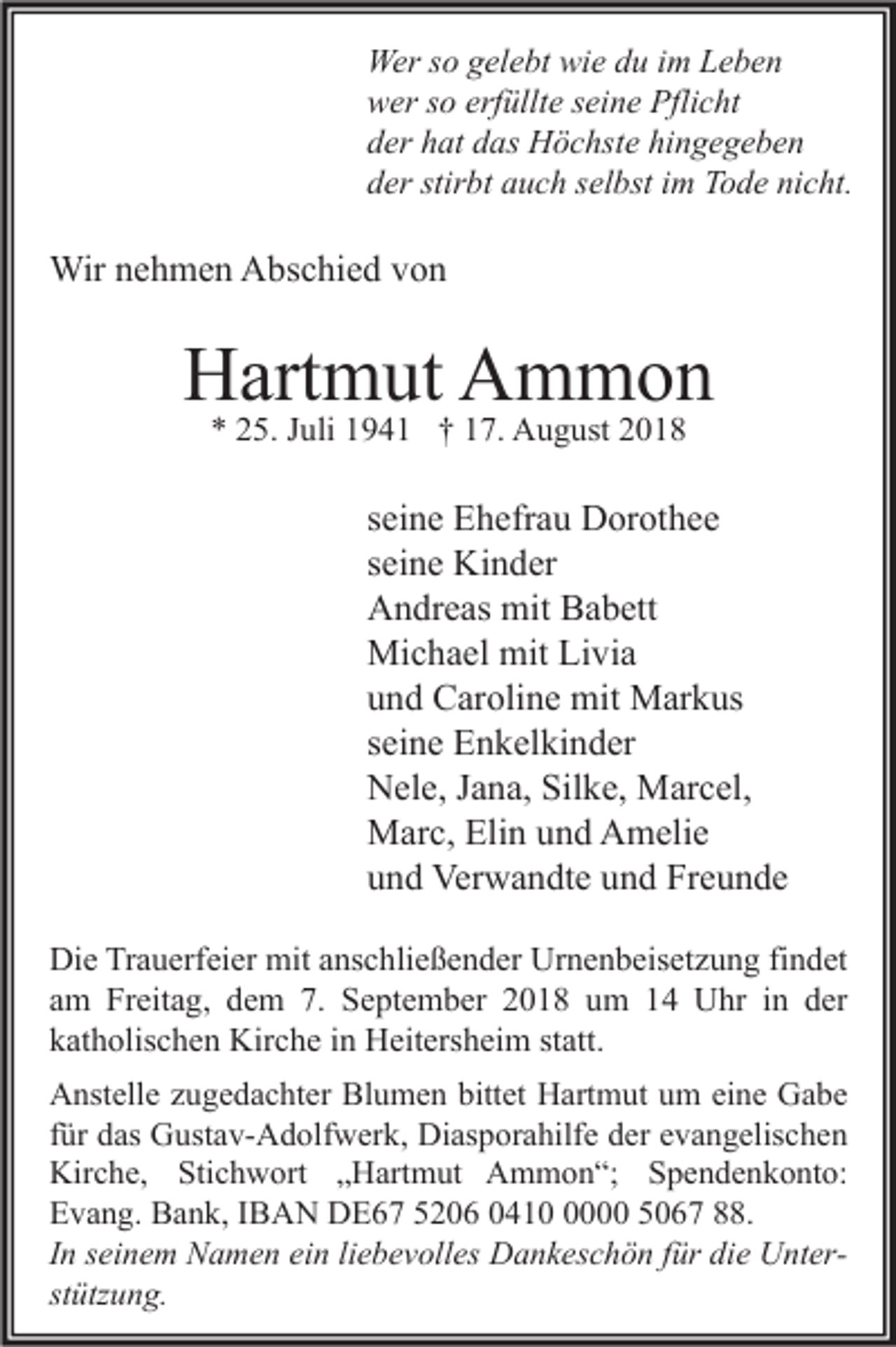 <p>Wer so gelebt wie du im Leben<br />wer so erfüllte seine Pflicht<br />der hat das Höchste hingegeben<br />der stirbt auch selbst im Tode nicht.</p><p>Wir nehmen Abschied von</p><p>Hartmut Ammon<br />* 25. Juli 1941 † 17. August 2018</p><p>seine Ehefrau Dorothee<br />seine Kinder<br />Andreas mit Babett<br />Michael mit Livia<br />und Caroline mit Markus<br />seine Enkelkinder<br />Nele, Jana, Silke, Marcel,<br />Marc, Elin und Amelie<br />und Verwandte und Freunde<br />Die Trauerfeier mit anschließender Urnenbeisetzung findet<br />am Freitag, dem 7. September 2018 um 14 Uhr in der<br />katholischen Kirche in Heitersheim statt.<br />Anstelle zugedachter Blumen bittet Hartmut um eine Gabe<br />für das Gustav-Adolfwerk, Diasporahilfe der evangelischen<br />Kirche, Stichwort „Hartmut Ammon“; Spendenkonto:<br />Evang. Bank, IBAN DE67 5206 041000 5067 88.<br />In seinem Namen ein liebevolles Dankeschön für die Unterstützung.</p>