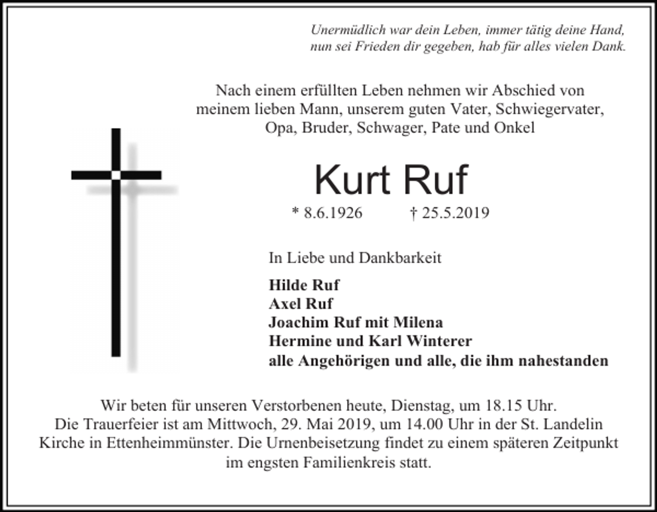 <p>Unermüdlich war dein Leben, immer tätig deine Hand,<br />nun sei Frieden dir gegeben, hab für alles vielen Dank.</p><p>Nach einem erfüllten Leben nehmen wir Abschied von<br />meinem lieben Mann, unserem guten Vater, Schwiegervater,<br />Opa, Bruder, Schwager, Pate und Onkel</p><p>Kurt Ruf<br />* 8.6.1926</p><p>† 25.5.2019</p><p>In Liebe und Dankbarkeit<br />Hilde Ruf<br />Axel Ruf<br />Joachim Ruf mit Milena<br />Hermine und Karl Winterer<br />alle Angehörigen und alle, die ihm nahestanden<br />Wir beten für unseren Verstorbenen heute, Dienstag, um 18.15 Uhr.<br />Die Trauerfeier ist am Mittwoch, 29. Mai 2019, um 14.00 Uhr in der St. Landelin<br />Kirche in Ettenheimmünster. Die Urnenbeisetzung findet zu einem späteren Zeitpunkt<br />im engsten Familienkreis statt.</p>