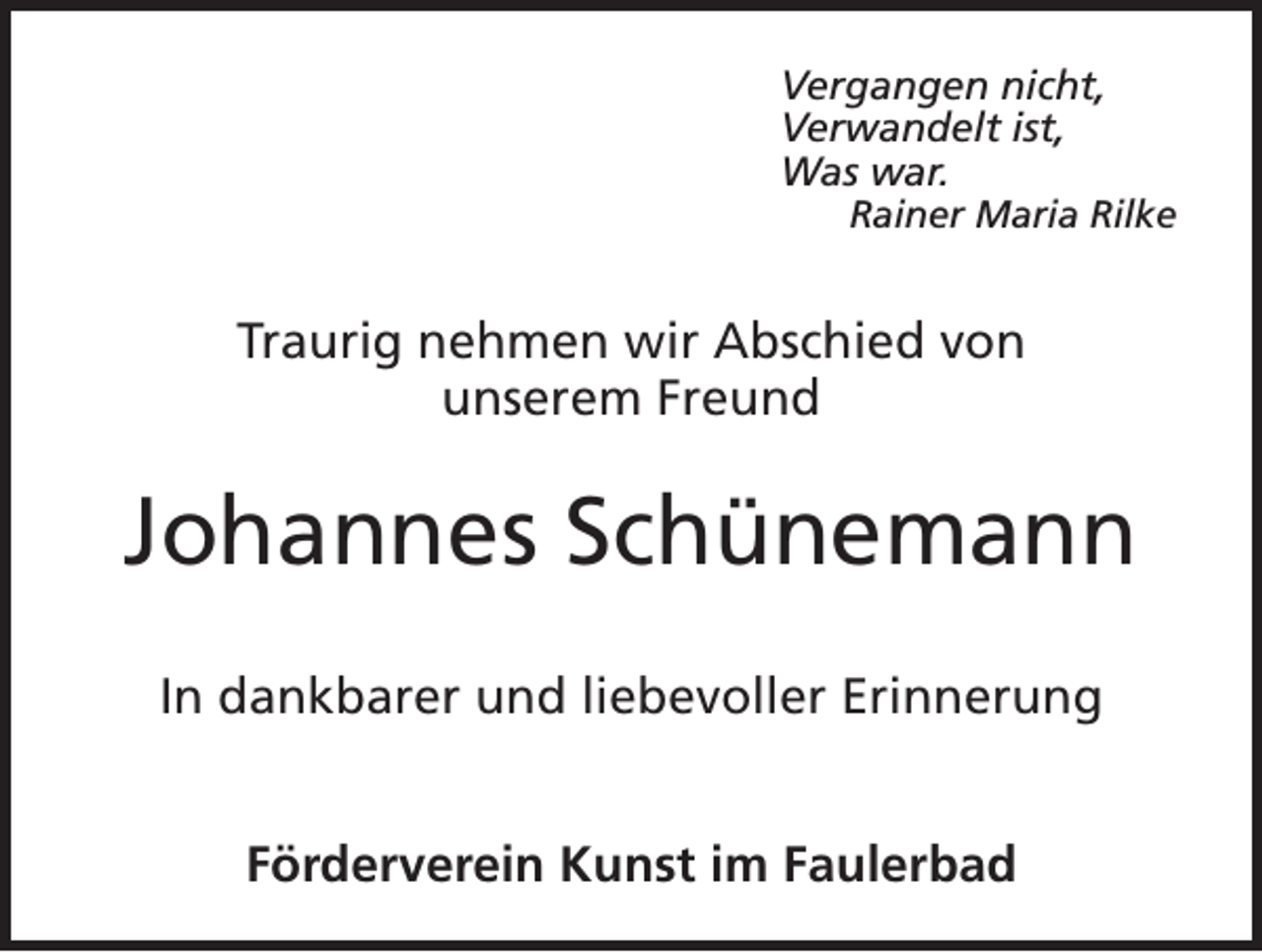 <p>Vergangen nicht,<br />Verwandelt ist,<br />Was war.</p><p>Rainer Maria Rilke</p><p>Traurig nehmen wir Abschied von<br />unserem Freund</p><p>Johannes Schünemann<br />In dankbarer und liebevoller Erinnerung<br />Förderverein Kunst im Faulerbad</p>