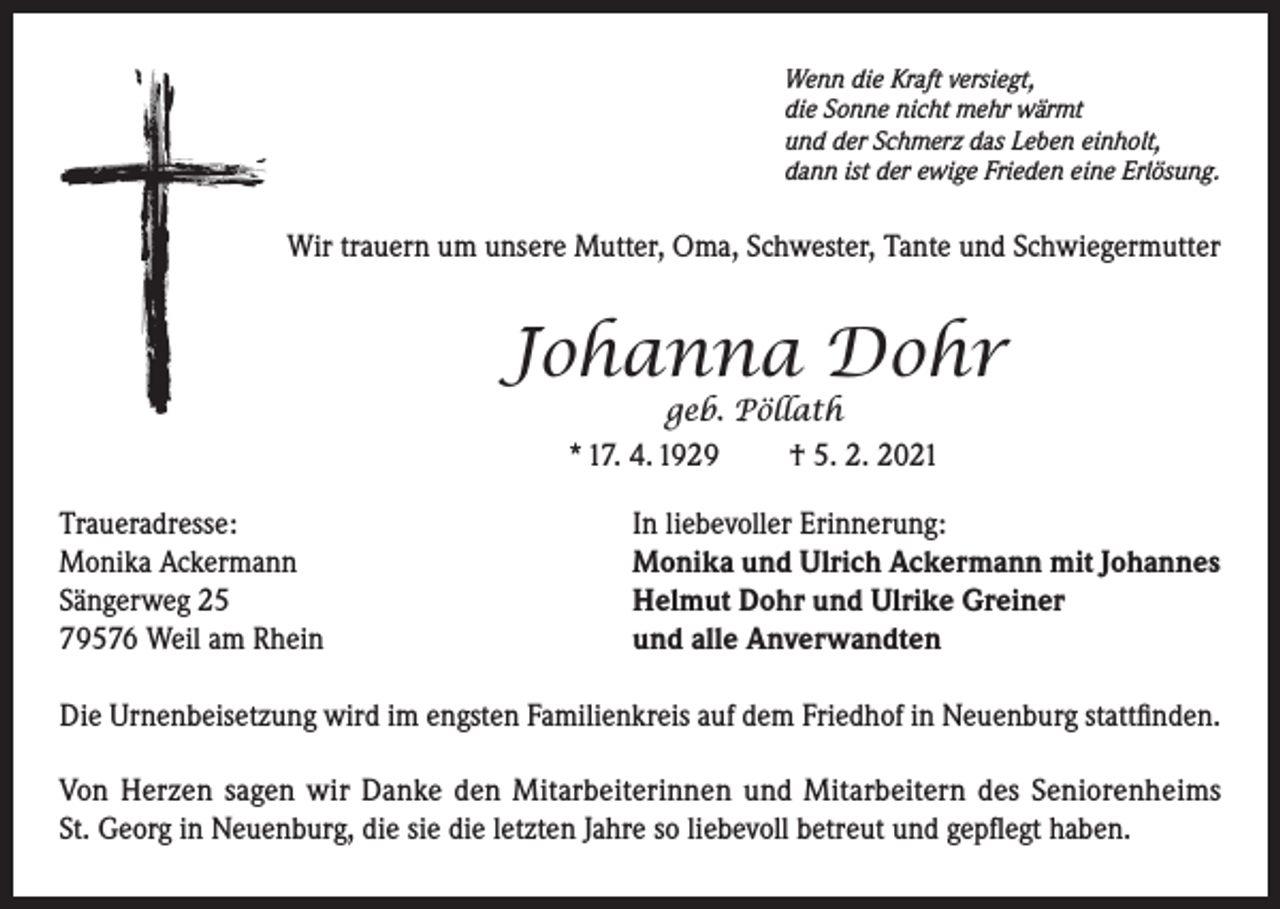 <p>Wenn die Kraft versiegt,<br />die Sonne nicht mehr wärmt<br />und der Schmerz das Leben einholt,<br />dann ist der ewige Frieden eine Erlösung.</p><p>Wir trauern um unsere Mutter, Oma, Schwester, Tante und Schwiegermutter</p><p>Johanna Dohr<br />geb. Pöllath<br />* 17. 4. 1929<br />† 5. 2. 2021</p><p>Traueradresse:<br />Monika Ackermann<br />Sängerweg 25<br />79576 Weil am Rhein</p><p>In liebevoller Erinnerung:<br />Monika und Ulrich Ackermann mit Johannes<br />Helmut Dohr und Ulrike Greiner<br />und alle Anverwandten</p><p>Die Urnenbeisetzung wird im engsten Familienkreis auf dem Friedhof in Neuenburg stattfinden.<br />Von Herzen sagen wir Danke den Mitarbeiterinnen und Mitarbeitern des Seniorenheims<br />St. Georg in Neuenburg, die sie die letzten Jahre so liebevoll betreut und gepflegt haben.</p>