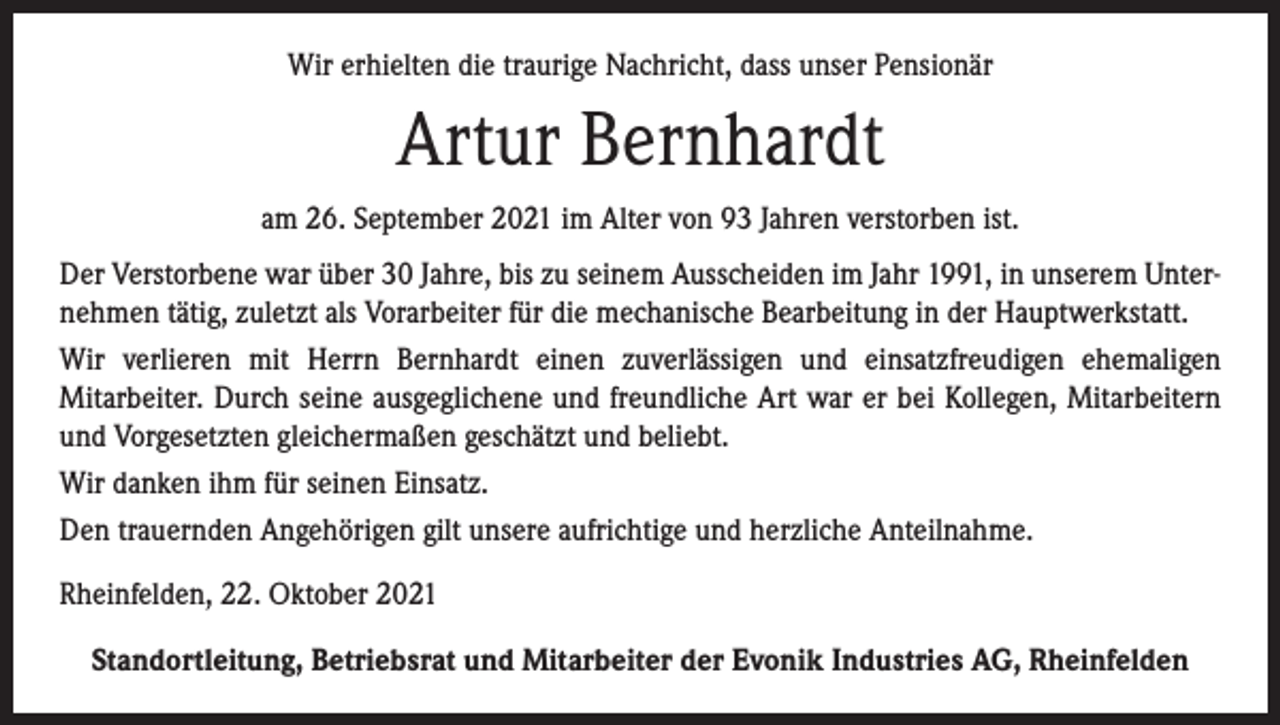 <p>Wir erhielten die traurige Nachricht, dass unser Pensionär</p><p>Artur Bernhardt<br />am 26. September 2021 im Alter von 93 Jahren verstorben ist.<br />Der Verstorbene war über 30 Jahre, bis zu seinem Ausscheiden im Jahr 1991, in unserem Unternehmen tätig, zuletzt als Vorarbeiter für die mechanische Bearbeitung in der Hauptwerkstatt.<br />Wir verlieren mit Herrn Bernhardt einen zuverlässigen und einsatzfreudigen ehemaligen<br />Mitarbeiter. Durch seine ausgeglichene und freundliche Art war er bei Kollegen, Mitarbeitern<br />und Vorgesetzten gleichermaßen geschätzt und beliebt.<br />Wir danken ihm für seinen Einsatz.<br />Den trauernden Angehörigen gilt unsere aufrichtige und herzliche Anteilnahme.<br />Rheinfelden, 22. Oktober 2021<br />Standortleitung, Betriebsrat und Mitarbeiter der Evonik Industries AG, Rheinfelden</p>