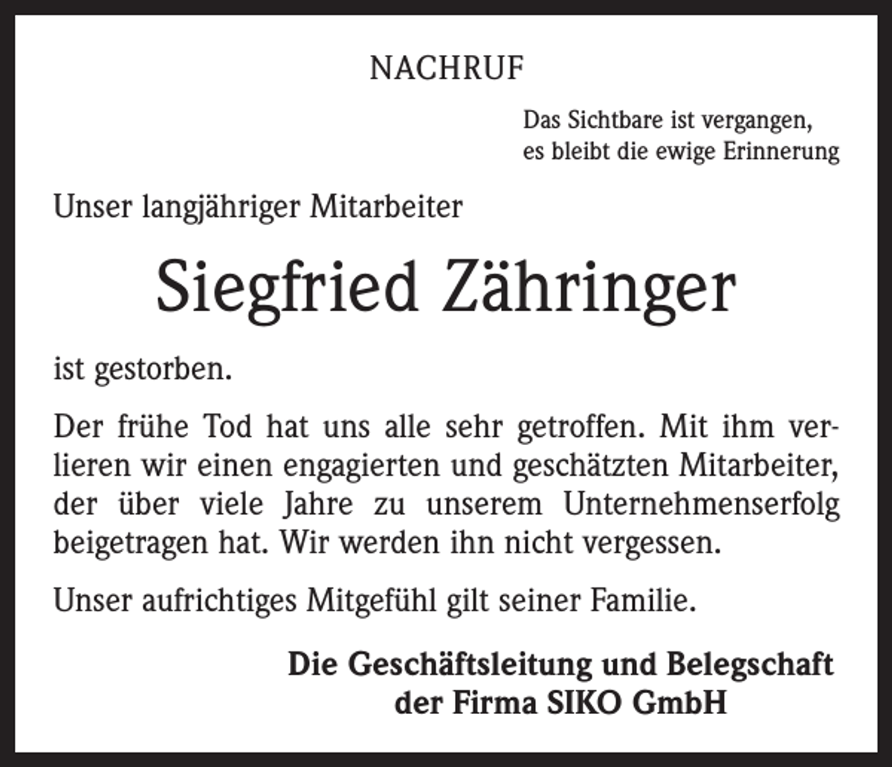<p>NACHRUF<br />Das Sichtbare ist vergangen,<br />es bleibt die ewige Erinnerung</p><p>Unser langjähriger Mitarbeiter</p><p>Siegfried Zähringer<br />ist gestorben.<br />Der frühe Tod hat uns alle sehr getroffen. Mit ihm ver­<br />lieren wir einen engagierten und geschätzten Mitarbeiter,<br />der über viele Jahre zu unserem Unternehmenserfolg<br />­beigetragen hat. Wir werden ihn nicht vergessen.<br />Unser aufrichtiges Mitgefühl gilt seiner Familie.</p><p>Die Geschäftsleitung und Belegschaft<br />der Firma SIKO GmbH</p>