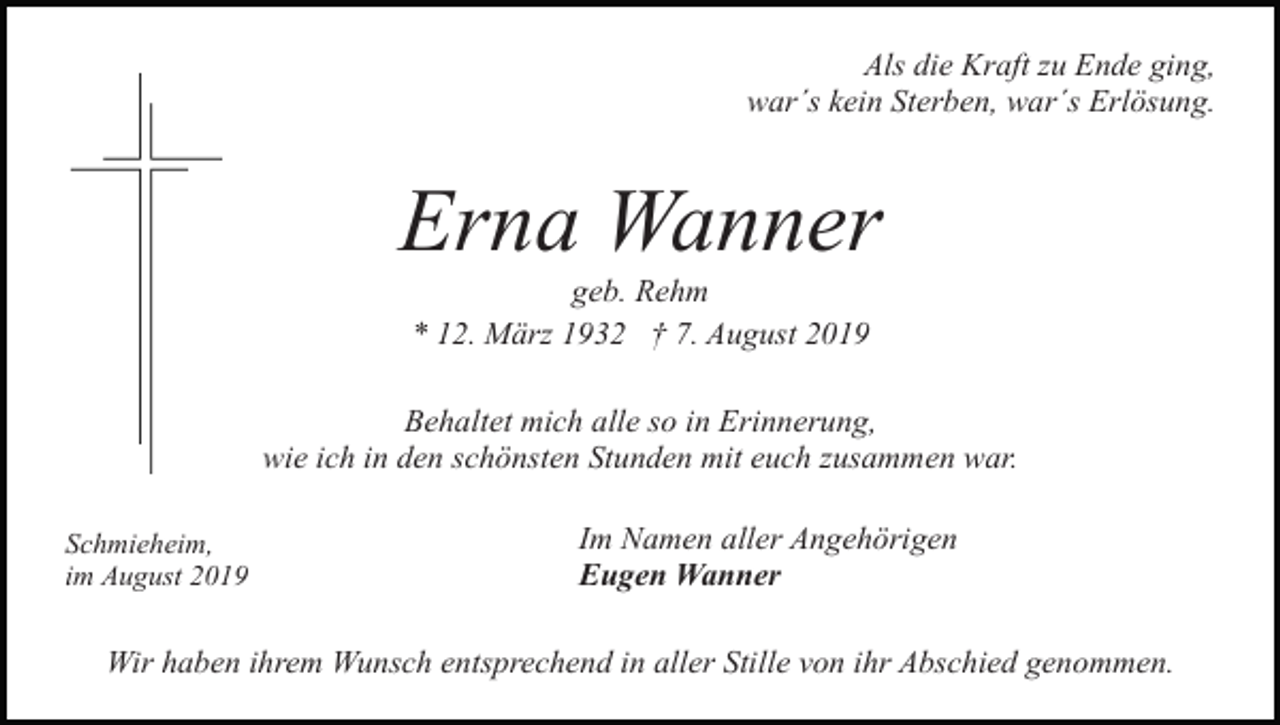 <p>Als die Kraft zu Ende ging,<br />war´s kein Sterben, war´s Erlösung.</p><p>Erna Wanner<br />geb. Rehm<br />* 12. März 1932 † 7. August 2019<br />Behaltet mich alle so in Erinnerung,<br />wie ich in den schönsten Stunden mit euch zusammen war.<br />Schmieheim,<br />im August 2019</p><p>Im Namen aller Angehörigen<br />Eugen Wanner</p><p>Wir haben ihrem Wunsch entsprechend in aller Stille von ihr Abschied genommen.</p>