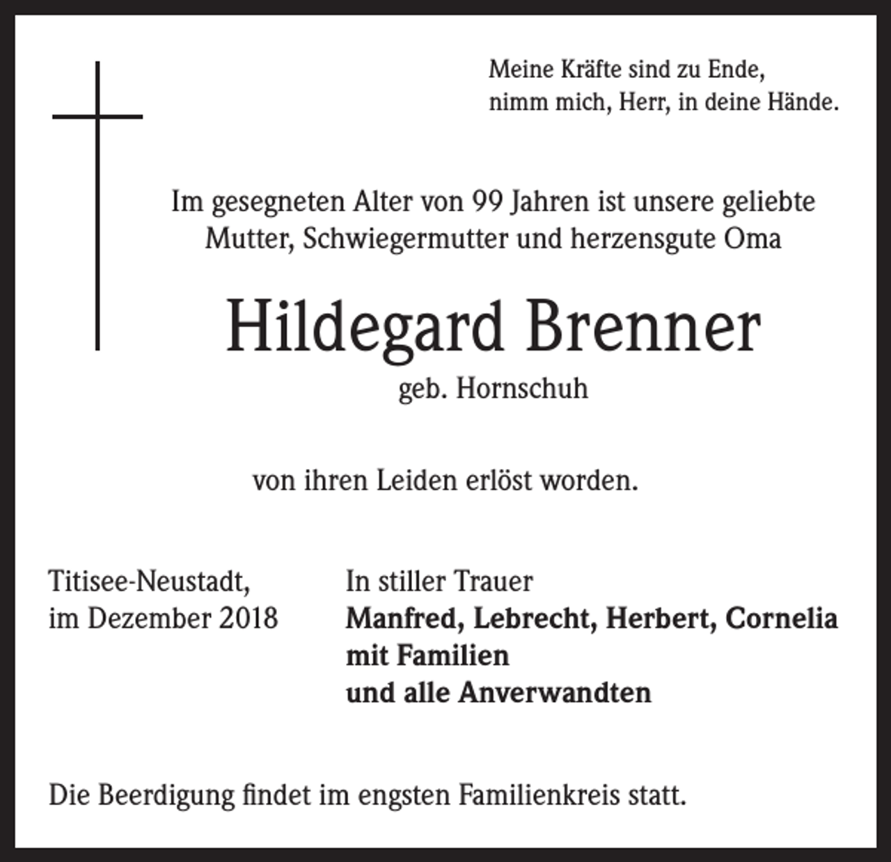 <p>Meine Kräfte sind zu Ende,<br />nimm mich, Herr, in deine Hände.</p><p>Im gesegneten Alter von 99 Jahren ist unsere geliebte<br />Mutter, Schwiegermutter und herzensgute Oma</p><p>Hildegard Brenner<br />geb. Hornschuh</p><p>von ihren Leiden erlöst worden.<br />Titisee-Neustadt,<br />In stiller Trauer<br />im Dezember 2018 Manfred, Lebrecht, Herbert, Cornelia<br />mit Familien<br />und alle Anverwandten<br />Die Beerdigung findet im engsten Familienkreis statt.</p>
