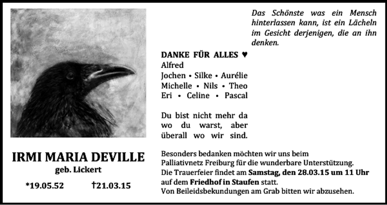 <p>Das Schönste was ein Mensch<br />hinterlassen kann, ist ein Lächeln<br />im Gesicht derjenigen, die an ihn<br />denken.<br />DANKE FÜR ALLES ♥<br />Alfred<br />Jochen • Silke • Aurélie<br />Michelle • Nils • Theo<br />Eri • Celine • Pascal</p><p>IRMI MARIA DEVILLE<br />geb. Lickert</p><p>*19.05.52</p><p>✝21.03.15</p><p>Du bist nicht mehr da<br />wo du warst, aber<br />überall wo wir sind.</p><p>Besonders bedanken möchten wir uns beim<br />Palliativnetz Freiburg für die wunderbare Unterstützung.<br />Die Trauerfeier findet am Samstag, den 28.03.15 um 11 Uhr<br />auf dem Friedhof in Staufen statt.<br />Von Beileidsbekundungen am Grab bitten wir abzusehen.</p>